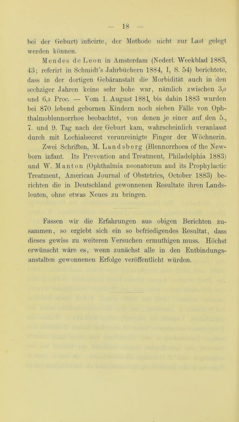 bei der Geburt) infieirte, der Methode nicht zur Last gelegt werden können. Men des de Leon in Amsterdam (Nederl. Weekblad 1883, 43; referirt in Schmidt’s Jahrbüchern 1884, I, S. 54) berichtete, dass in der dortigen Gebäranstalt die Morbidität auch in den sechziger Jahren keine sehr hohe war, nämlich zwischen 3,o und 6,3 Proc. — Vom 1. August 1881» bis dahin 1883 wurden bei 870 lebend gebornen Kindern noch sieben Fälle von Oph- thalmoblennorrhoe beobachtet, von denen je einer auf den 5., 7. und 9. Tag nach der Geburt kam, wahrscheinlich veranlasst durch mit Lochialsecret verunreinigte Finger der Wöchnerin. Zwei Schriften, M. Landsberg (Blennorrhoea of the New- born infant. Its Prevention and Treatment, Philadelphia 1883) und W. Man ton (Ophthalmia neonatorum and its Prophylactic Treatment, American Journal of Obstetrics, October 1883) be- richten die in Deutschland gewonnenen Resultate ihren Lands- leuten, ohne etwas Neues zu bringen. Fassen wir die Erfahrungen aus obigen Berichten zu- sammen, so ergiebt, sich ein so befriedigendes Resultat, dass dieses gewiss zu weiteren Versuchen ermuthigen muss. Höchst erwünscht wäre es, wenn zunächst alle in den Entbindungs- anstalten gewonnenen Erfolge veröffentlicht würden.