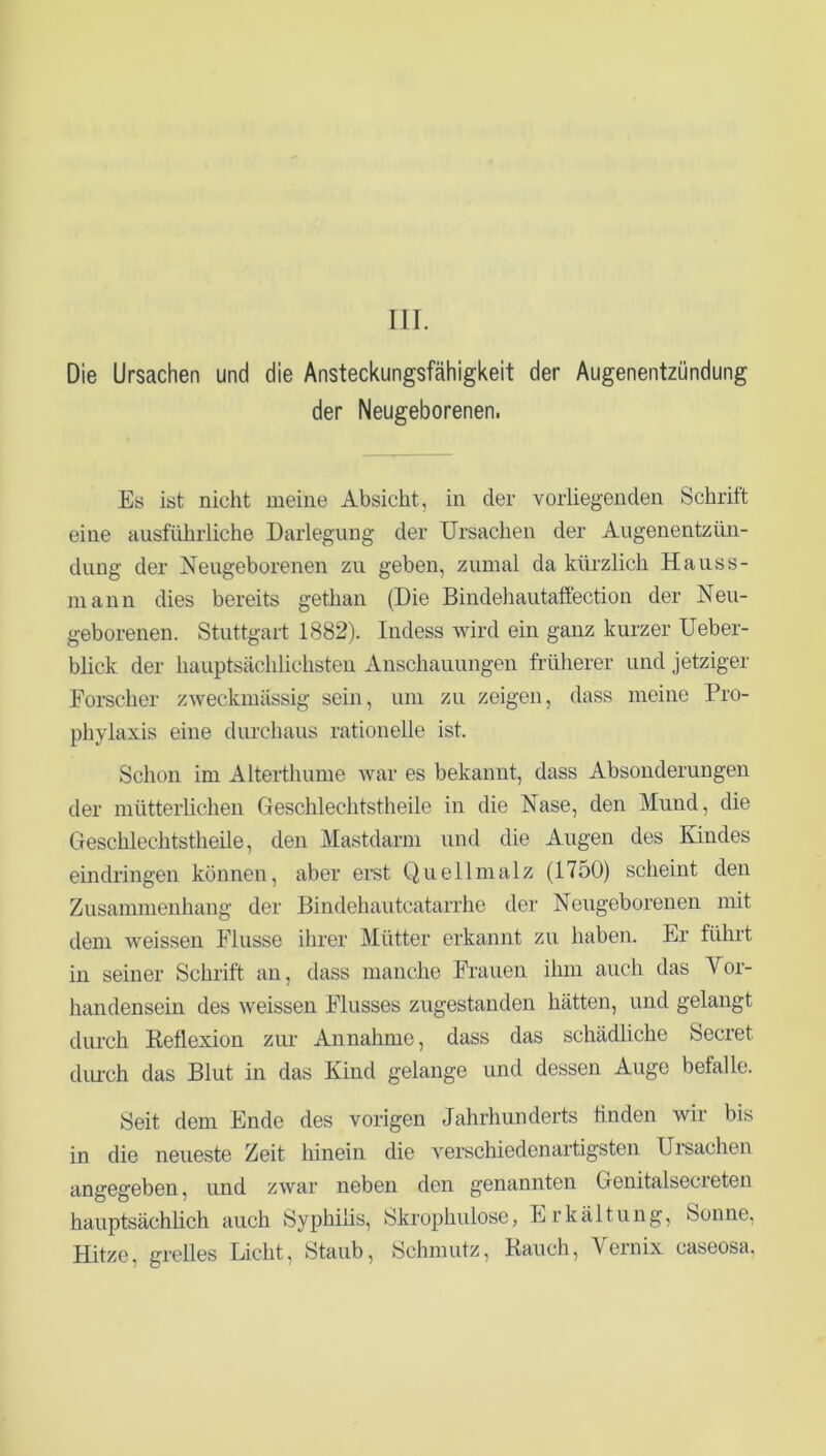 III. Die Ursachen und die Ansteckungsfähigkeit der Augenentzündung der Neugeborenen. Es ist nicht meine Absicht, in der vorliegenden Schritt eine ausführliche Darlegung der Ursachen der Augenentzün- dung der Neugeborenen zu geben, zumal da kürzlich Hauss- mann dies bereits gethan (Die Bindehautaffection der Neu- geborenen. Stuttgart 1882). Indess wird ein ganz kurzer Ueber- blick der hauptsächlichsten Anschauungen früherer und jetziger Forscher zweckmässig sein, um zu zeigen, dass meine Pro- phylaxis eine durchaus rationelle ist. Schon im Alterthume war es bekannt, dass Absonderungen der mütterlichen Geschlechtstheile in die Nase, den Mund, die Geschlechtstheile, den Mastdarm und die Augen des Kindes eindringen können, aber erst Quellmalz (1750) scheint den Zusammenhang der Bindehautcatarrhe der Neugeborenen mit dem weissen Flusse ihrer Mütter erkannt zu haben. Er führt in seiner Schrift an, dass manche Frauen ihm auch das Vor- handensein des weissen Flusses zugestanden hätten, und gelangt durch Reflexion zur Annahme, dass das schädliche Secret durch das Blut in das Kind gelange und dessen Auge befalle. Seit dem Ende des vorigen Jahrhunderts finden wir bis in die neueste Zeit hinein die verschiedenartigsten Ursachen angegeben, und zwar neben den genannten Genitalsecreten hauptsächlich auch Syphilis, Skrophulose, Erkältung, Sonne, Hitze, grelles Licht, Staub, Schmutz, Rauch, Vernix caseosa,