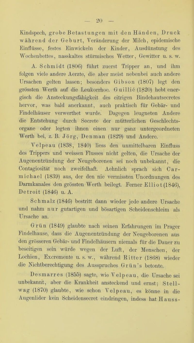 Kindspech, grübe Betastungen mit den Händen, Druck während der Geburt, Veränderung der Milch, epidemische Einflüsse, festes Einwickeln der Kinder, Ausdünstung dos Wochenbettes, nasskaltes stürmisches Wetter, Gewitter u. s. w. A. Schmidt (1806) führt zuerst Tripper an, und ihm folgen viele andere Aerzte, die aber meist nebenbei auch andere Ursachen gelten lassen; besonders Gibson (1807) legt den grössten Werth auf die Leukorrhoe. Guillie (1820) hebt ener- gisch die Ansteckungsfähigkeit des eitrigen Bindehautsecretes hervor, was bald anerkannt, auch praktisch für Gebär- und Findelhäuser verwerthet wurde. Dagegen leugneten Andere die Entstehung durch Secrete der mütterlichen Geschlechts- organe oder legten ihnen einen nur ganz untergeordneten Werth bei, z. B. Jörg, Den man (1829) und Andere. Velpeau (1838, 1840) liess den unmittelbaren Einfluss des Trippers und weissen Flusses nicht gelten, die Ursache der Augenentzündung der Neugeborenen sei noch unbekannt, die Contagiosität noch zweifelhaft. Aehnlich sprach sich Car- michael (1839) aus, der den nie vermissten Unordnungen des Darmkanales den grössten Werth beilegt. Ferner Elliot (1846), Detroit (1846) u. A. Schmalz (1846) bestritt dann wieder jede andere Ursache und nahm nur gutartigen und bösartigen Scheidenschleim als Ursache an. Grün (1849) glaubte nach seinen Erfahrungen im Prager Findelhause, dass die Augenentzündung der Neugeborenen aus den grösseren Gebär- und Findelhäusern niemals für die Dauer zu beseitigen sein würde wegen der Luft, der Menschen, der Lochien, Excremente u. s. w., während Ritter (1868) wieder die Nichtberechtigung des Ausspruches Grün’s betonte. Desmarres (1855) sagte, wie Velpeau, die Ursache sei unbekannt, aber die Krankheit ansteckend und ernst; Stell- wag (1870) glaubte, wie schon Velpeau, es könne in die Augenlider kein Scheidensecret eindringen, indess hat Hauss-