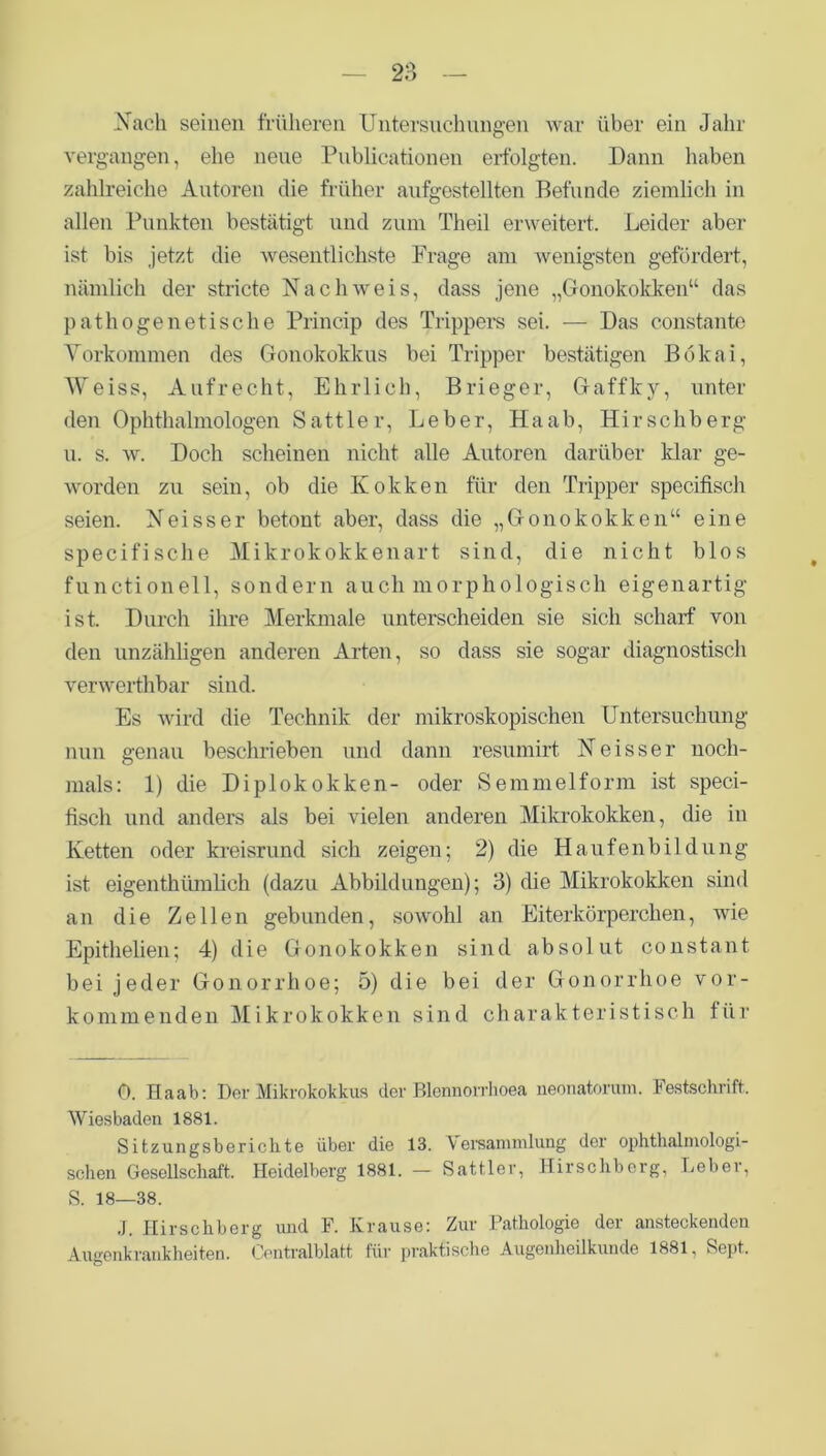 Nach seinen früheren Untersuchungen war über ein Jahr vergangen, ehe neue Publicationen erfolgten. Dann haben zahlreiche Autoren die früher aufgestellten Befunde ziemlich in allen Punkten bestätigt und zum Theil erweitert. Leider aber ist bis jetzt die wesentlichste Frage am wenigsten gefördert, nämlich der stricte Nachweis, dass jene „Gonokokken“ das pathogenetische Princip des Trippers sei. — Das constante Vorkommen des Gonokokkus bei Tripper bestätigen Bökai, Weiss, Aufrecht, Ehrlich, Brieger, Gaffky, unter den Ophthalmologen Sattler, Leber, Haab, Hirschberg u. s. w. Doch scheinen nicht alle Autoren darüber klar ge- worden zu sein, ob die Kokken für den Tripper specifisch seien. Neisser betont aber, dass die „Gonokokken“ eine specifische Mikrokokkenart sind, die nicht blos functionell, sondern auch morphologisch eigenartig ist. Durch ihre Merkmale unterscheiden sie sich scharf von den unzähligen anderen Arten, so dass sie sogar diagnostisch verwerthbar sind. Es wird die Technik der mikroskopischen Untersuchung nun genau beschrieben und dann resumirt Neisser noch- mals: 1) die Diplokokken- oder Semmel form ist speci- fisch und anders als bei vielen anderen Mikrokokken, die in Ketten oder kreisrund sich zeigen; 2) die Haufenbildung ist eigenthümlich (dazu Abbildungen); 3) die Mikrokokken sind an die Zellen gebunden, sowohl an Eiterkörperchen, wie Epithelien; 4) die Gonokokken sind absolut constant bei jeder Gonorrhoe; 5) die bei der Gonorrhoe vor- kommenden Mikrokokken sind charakteristisch für 0. Haab: Der Mikrokokkus der Blennorrhoea neonatorum. Festschrift. Wiesbaden 1881. Sitzungsberichte über die 13. Versammlung der ophthalinologi- schen Gesellschaft. Heidelberg 1881. — Sattler, Hirschberg, Leber, S. 18—38. J. Hirschberg und F. Krause: Zur Pathologie der ansteckenden Augenkrankheiten. Centralblatt für praktische Augenheilkunde 1881, Sept.