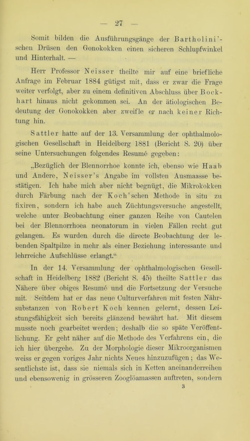 Somit bilden die Ausführungsgänge der Bartholini’- selien Drüsen den Gonokokken einen sicheren Schlupfwinkel und Hinterhalt. — Herr Professor Neisser theilte mir auf eine briefliche Anfrage im Februar 1884 gütigst mit, dass er zwar die Frage weiter verfolgt, aber zu einem definitiven Abschluss über Bock- hart hinaus nicht gekommen sei. An der ätiologischen Be- deutung der Gonokokken aber zweifle er nach keiner Rich- tung hin. Sattler hatte auf der 13. Versammlung der ophthalmolo- gischen Gesellschaft in Heidelberg 1881 (Bericht S. 20) über seine Untersuchungen folgendes Resume gegeben: ,,Bezüglich der Blennorrhoe konnte ich, ebenso wie Haab und Andere, Neisser’s Angabe im vollsten Ausmaasse be- stätigen. Ich habe mich aber nicht begnügt, die Mikrokokken durch Färbung nach der Koch’sehen Methode in situ zu fixiren, sondern ich habe auch Züchtungsversuche angestellt, welche unter Beobachtung einer ganzen Reihe von Cautelen bei der Blennorrhoea neonatorum in vielen Fällen recht gut gelangen. Es wurden durch die directe Beobachtung der le- benden Spaltpilze in mehr’ als einer Beziehung interessante und lehrreiche Aufschlüsse erlangt.“ In der 14. Versammlung der ophthalmologischen Gesell- schaft in Heidelberg 1882 (Bericht S. 45) theilte Sattler das Nähere über obiges Resume und die Fortsetzung der Versuche mit. Seitdem hat er das neue Culturverfahren mit festen Nähr- substanzen von Robert Koch kennen gelernt, dessen Lei- stungsfähigkeit sich bereits glänzend bewährt hat. Mit diesem musste noch gearbeitet werden; deshalb die so späte Veröffent- lichung. Er geht näher auf die Methode des Verfahrens ein, die ich hier übergehe. Zu der Morphologie dieser Mikroorganismen weiss er gegen voriges Jahr nichts Neues hinzuzufügen ; das We- sentlichste ist, dass sie niemals sich in Ketten aneinanderreihen und ebensowenig in grösseren Zooglöamassen auftreten, sondern 3