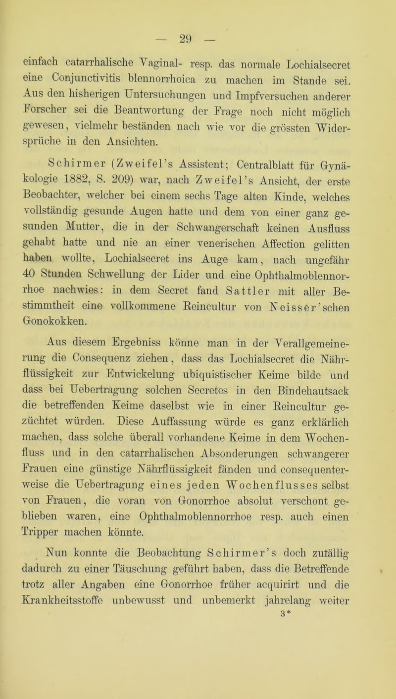 einfach catarrhalische Vaginal- resp. das normale Lockialsecret eine Conjunctivitis blennorrhoica zu machen im Stande sei. Aus den bisherigen Untersuchungen und Impfversuchen anderer Forscher sei die Beantwortung der Frage noch nicht möglich gewesen, vielmehr beständen nach wie vor die grössten Wider- sprüche in den Ansichten. Schirmer (Zw ei fei’s Assistent; Centralblatt für Gynä- kologie 1882, S. 209) war, nach Zweifel’s Ansicht, der erste Beobachter, welcher bei einem sechs Tage alten Kinde, welches vollständig gesunde Augen hatte und dem von einer ganz ge- sunden Mutter, die in der Schwangerschaft keinen Ausfluss gehabt hatte und nie an einer venerischen Affection gelitten haben wollte, Lochialsecret ins Auge kam, nach ungefähr 40 Stunden Schwellung der Lider und eine Ophthalmoblennor- rhoe nachwies: in dem Secret fand Sattler mit aller Be- stimmtheit eine vollkommene Reincultur von Neisser’sehen Gonokokken. Aus diesem Ergebniss könne man in der Verallgemeine- rung die Consequenz ziehen, dass das Lochialsecret die Nähr- flüssigkeit zur Entwickelung ubiquistischer Keime bilde und dass bei Uebertragung solchen Secretes in den Bindehautsack die betreffenden Keime daselbst wie in einer Reincultur ge- züchtet würden. Diese Auffassung würde es ganz erklärlich machen, dass solche überall vorhandene Keime in dem Wochen- fluss und in den catarrhalischen Absonderungen schwangerer Frauen eine günstige Nährflüssigkeit fänden und consequenter- weise die Uebertragung eines jeden Wochenflusses selbst von Frauen, die voran von Gonorrhoe absolut verschont ge- blieben waren, eine Ophthalmoblennorrhoe resp. auch einen Tripper machen könnte. Nun konnte die Beobachtung Schirm er’s doch zufällig dadurch zu einer Täuschung geführt haben, dass die Betreffende trotz aller Angaben eine Gonorrhoe früher acquirirt und die Krankheitsstoffe unbewusst und unbemerkt jahrelang weiter 3*