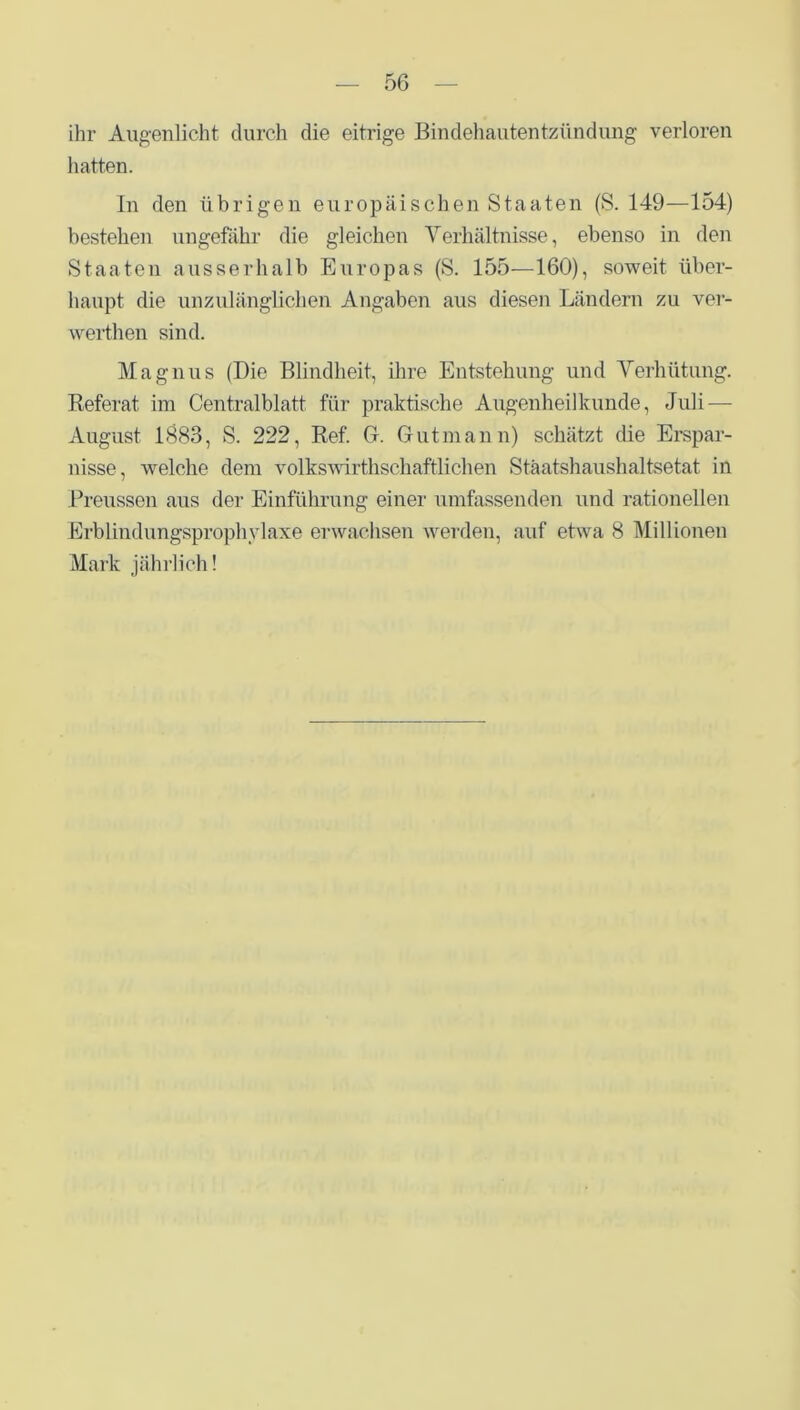 ihr Augenlicht durch die eitrige Bindehautentzündung verloren hatten. In den übrigen europäischen Staaten (S. 149—154) bestehen ungefähr die gleichen Verhältnisse, ebenso in den Staaten ausserhalb Europas (S. 155—160), soweit über- haupt die unzulänglichen Angaben aus diesen Ländern zu ver- werthen sind. Magnus (Die Blindheit, ihre Entstehung und Verhütung. Referat im Centralblatt für praktische Augenheilkunde, Juli — August 1883, S. 222, Ref. G. Gut mann) schätzt die Erspar- nisse, welche dem volkswirthschaftlichen Stäatshaushaltsetat in Preussen aus der Einführung einer umfassenden und rationellen Erblindungsprophylaxe erwachsen werden, auf etwa 8 Millionen Mark jährlich!