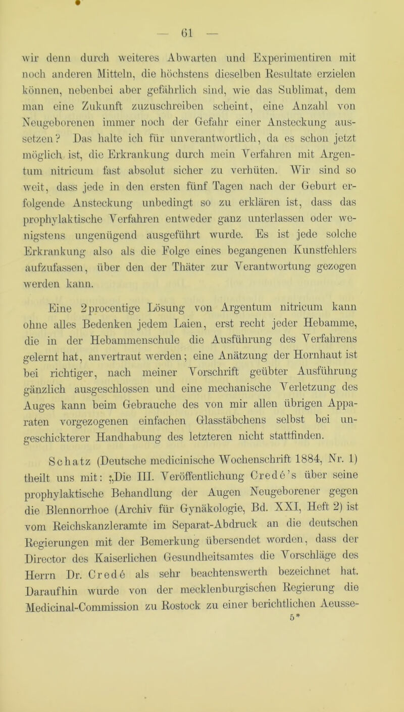 wir denn durch weiteres Abwarten und Experimentiren mit noch anderen Mitteln, die höchstens dieselben Resultate erzielen können, nebenbei aber gefährlich sind, wie das Sublimat, dem man eine Zukunft zuzuschreiben scheint, eine Anzahl von Neugeborenen immer noch der Gefahr einer Ansteckung aus- setzen? Das halte ich für unverantwortlich, da es schon jetzt möglich ist, die Erkrankung durch mein Verfahren mit Argen- tum nitricum fast absolut sicher zu verhüten. Wir sind so weit, dass jede in den ersten fünf Tagen nach der Geburt er- folgende Ansteckung unbedingt so zu erklären ist, dass das prophylaktische Verfahren entweder ganz unterlassen oder we- nigstens ungenügend ausgeführt wurde. Es ist jede solche Erkrankung also als die Folge eines begangenen Kunstfehlers aufzufassen, über den der Thäter zur Verantwortung gezogen werden kann. Eine 2procentige Lösung von Argentum nitricum kann ohne alles Bedenken jedem Laien, erst recht jeder Hebamme, die in der Hebammenschule die Ausführung des Verfahrens gelernt hat, anvertraut werden; eine Anätzung der Hornhaut ist bei richtiger, nach meiner Vorschrift geübter Ausführung gänzlich ausgeschlossen und eine mechanische Verletzung des Auges kann beim Gebrauche des von mir allen übrigen Appa- raten vorgezogenen einfachen Glasstäbchens selbst bei un- geschickterer Handhabung des letzteren nicht stattfinden. Schatz (Deutsche medicinische Wochenschrift 1884, Nr. 1) theilt uns mit: ;,üie 111. Veröffentlichung Orede’s über seine prophylaktische Behandlung der Augen Neugeborener gegen die Blennorrhoe (Archiv für Gynäkologie, Bd. XXI, Heft 2) ist vom Reichskanzleramte im Separat-Ab druck an die deutschen Regierungen mit der Bemerkung übersendet worden, dass der Diroctor des Kaiserlichen Gesundheitsamtes die Vorschläge des Herrn Dr. Crede als sehr beachtenswerth bezeichnet hat. Daraufhin wurde von der mecklenburgischen Regierung die Medicinal-Commission zu Rostock zu einer bericht!ichen Aeusse-