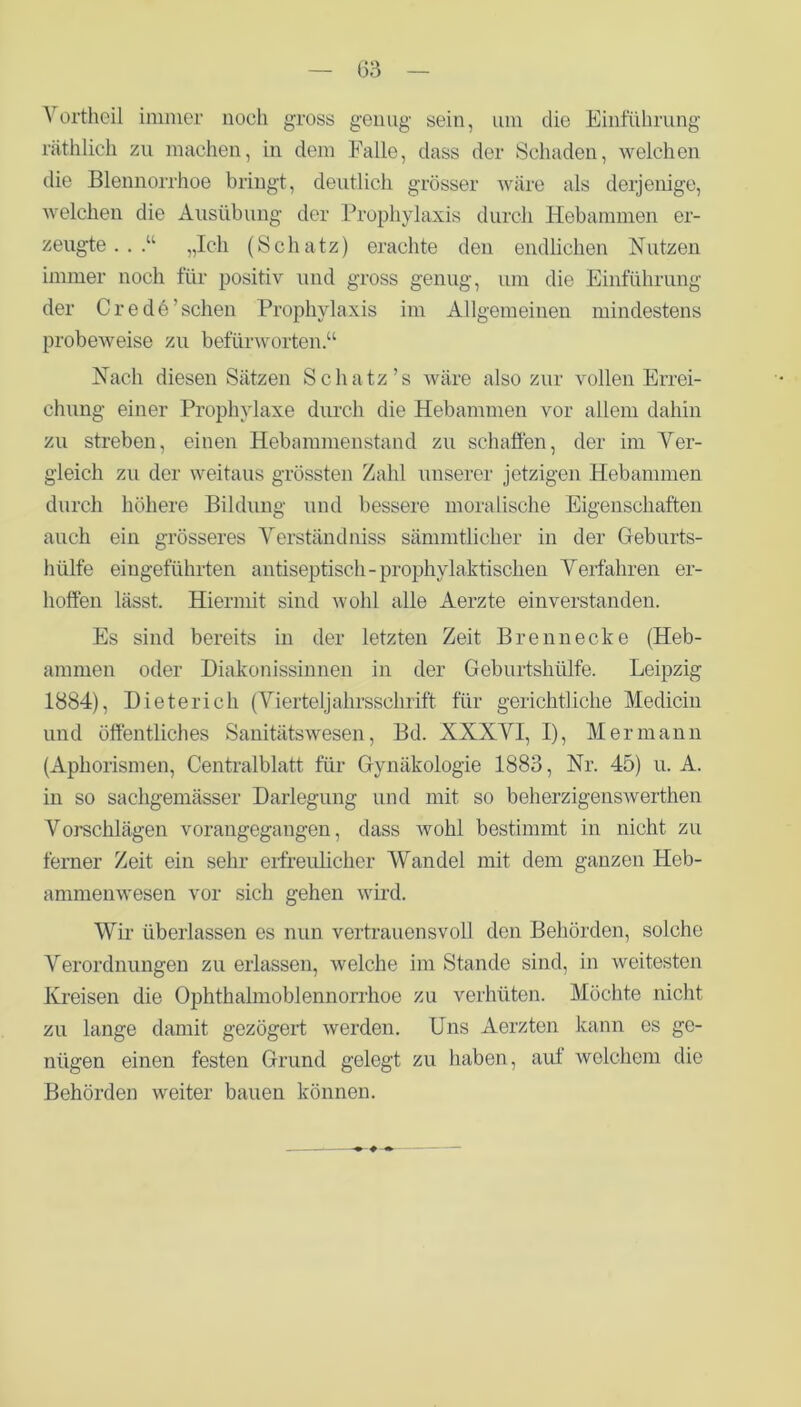 Yortheil immer noch gross genug sein, um die Einführung räthlich zu machen, in dem Falle, dass der Schaden, welchen die Blennorrhoe bringt, deutlich grösser wäre als derjenige, welchen die Ausübung der Prophylaxis durch Hebammen er- zeugte . . .“ „Ich (Schatz) erachte den endlichen Nutzen immer noch für positiv und gross genug, um die Einführung der C re d61 sehen Prophylaxis im Allgemeinen mindestens probeweise zu befürworten.“ Nach diesen Sätzen Schatz’s wäre also zur vollen Errei- chung einer Prophylaxe durch die Hebammen vor allem dahin zu streben, einen Hebammenstand zu schaffen, der im Ver- gleich zu der weitaus grössten Zahl unserer jetzigen Hebammen durch höhere Bildung und bessere moralische Eigenschaften auch ein grösseres Verständniss sämmtlicher in der Geburts- hülfe eingeführten antiseptisch-prophylaktischen Verfahren er- hoffen lässt. Hiermit sind wohl alle Aerzte einverstanden. Es sind bereits in der letzten Zeit Brenn ecke (Heb- ammen oder Diakonissinnen in der Geburtshülfe. Leipzig 1884), Dieterich (Vierteljahrsschrift für gerichtliche Medicin und öffentliches Sanitätswesen, Bd. XXXVI, I), Hermann (Aphorismen, Centralblatt für Gynäkologie 1883, Nr. 45) u. A. in so sachgemäßer Darlegung und mit so beherzigenswerthen Vorschlägen vorangegangen, dass wohl bestimmt in nicht zu ferner Zeit ein sehr erfreulicher Wandel mit dem ganzen Heb- ammenwesen vor sich gehen wird. Wir überlassen es nun vertrauensvoll den Behörden, solche Verordnungen zu erlassen, welche im Stande sind, in weitesten Kreisen die Ophthalmoblennorrhoe zu verhüten. Möchte nicht zu lange damit gezögert werden. Uns Aerzten kann es ge- nügen einen festen Grund gelegt zu haben, aut welchem die Behörden weiter bauen können.