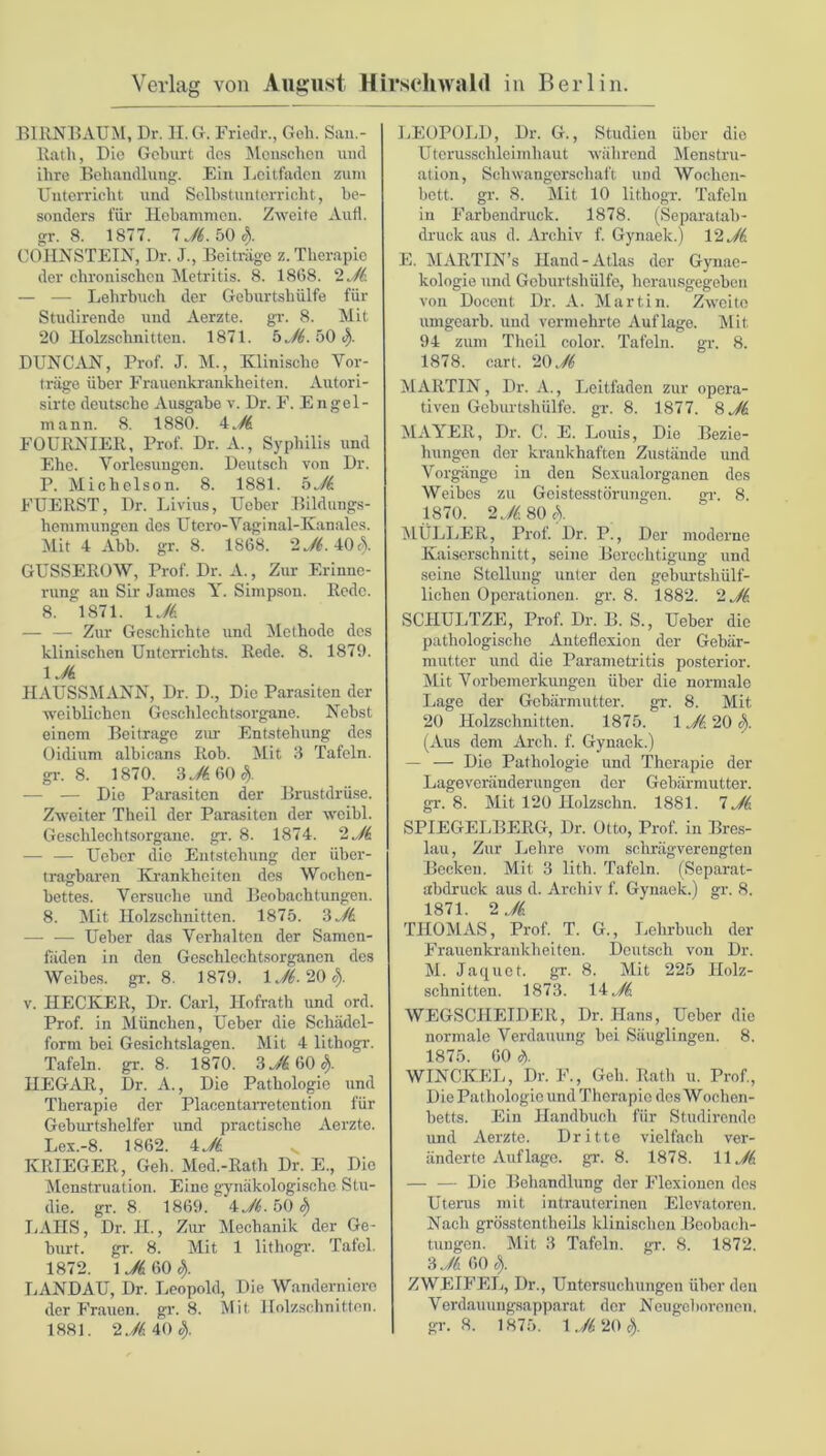 BIRNBAUM, Dr. II. G. Friedr., Geh. San.- llath, Die Geburt des Menschen und ihre Behandlung. Ein Leitfaden zum Unterricht und Selbstunterricht, be- sonders für Hebammen. Zweite Aufl. gr. 8. 1877. 1 Ji. 50 3). COIINSTEIN, Dr. J., Beiträge z. Therapie der chronischen Metritis. 8. 1868. 2 Ji — — Lehrbuch der Geburtshülfe für Studirende und Aerzte. gr. 8. Mit 20 Holzschnitten. 1871. 5 Ji. 50 S). DUNCAN, Prof. J. M., Klinische Vor- träge über Frauenkrankheiten. Autori- sirte deutsche Ausgabe v. Dr. F. Engel - mann. 8. 1880. iJi FOURNIER, Prof. Dr. A., Syphilis und Ehe. Vorlesungen. Deutsch von Dr. P. Michelson. 8. 1881. 5Ji. FUERST, Dr. Livius, Uober Bildungs- hemmungen des Utero-Vaginal-Kanales. Mit 4 Abb. gr. 8. 1868. 2^.40$. GUSSEROW, Prof. Dr. A., Zur Erinne- rung an Sir James Y. Simpson. Rede. 8. 1871. Mi — — Zur Geschichte und Methode des klinischen Unterrichts. Rede. 8. 1879. 1JS HAUSSMANN, Dr. D., Die Parasiten der weiblichen Geschlechtsorgane. Nebst einem Beitrage zur Entstehung des Oidium albicans Rob. Mit 3 Tafeln, gr. 8. 1870. 3 Ji 60 S). — — Die Parasiten der Brustdrüse. Zweiter Theil der Parasiten der wcibl. Geschlechtsorgane, gr. 8. 1874. 2 Ji — — Ueber die Entstehung der über- tragbaren Krankheiten des Wochen- bettes. Versuche und Beobachtungen. 8. Mit Holzschnitten. 1875. 3 Ji Ueber das Verhalten der Samen- fäden in den Geschlechtsorganen des Weibes, gr. 8. 1879. 1 Ji. 20 9). v. HECKER, Dr. Carl, Hofrath und ord. Prof, in München, Ueber die Schädel- form bei Gesichtslagen. Mit 4 lithogr. Tafeln, gr. 8. 1870. SJiftOcj). IIEGAR, Dr. A., Die Pathologie und Therapie der Placentarretention für Geburtshelfer und praetische Aerzte. Lex.-8. 1862. 4 Ji v KRIEGER, Geh. Med.-Rath Dr. E., Die Menstruation. Eine gynäkologische Stu- die. gr. 8 1869. 4 Ji. 50 9) LAIIS, Dr. II., Zur Mechanik der Ge- burt. gr. 8. Mit 1 lithogr. Tafel. 1872. 1^60$. LANDAU, Dr. Leopold, Die Wanderniere der Frauen, gr. 8. Mit Holzschnitten. 1881. Ui. 40 S). LEOPOLD, Dr. G., Studien über die Uterusschleimhaut während Menstru- ation, Schwangerschaft und Wochen- bett. gr. 8. Mit 10 lithogr. Tafeln in Farbendruck. 1878. (Separatab- druck aus d. Archiv f. Gynaelc.) 12 Jk E. MARTIN’s Hand-Atlas der Gynac- kologie und Geburtshülfe, herausgegeben von Docent Dr. A. Martin. Zweite umgearb. und vermehrte Auflage. Mit 94 zum Theil color. Tafeln, gr. 8. 1878. cart. 20 Ji MARTIN, Dr. A., Leitfaden zur opera- tiven Geburtshülfe, gr. 8. 1877. 8 Ji MAYER, Dr. C. E. Louis, Die Bezie- hungen der krankhaften Zustände und Vorgänge in den Sexualorganen des Weibes zu Geistesstörungen. gr. 8. 1870. 2 Ji 80 c). MÜLLER, Prof. Dr. P., Der moderne Kaiserschnitt, seine Berechtigung und seine Stellung unter den geburtshülf- lichen Operationen, gr. 8. 1882. 2 Ji SCIIULTZE, Prof. Dr. B. S., Ueber die pathologische Anteflexion der Gebär- mutter und die Parametritis posterior. Mit Vorbemerkungen über die normale Lage der Gebärmutter, gr. 8. Mit 20 Holzschnitten. 1875. 1 JI. 20 9>. (Aus dem Arch. f. Gynaek.) — — Die Pathologie und Therapie der Lageveränderungen der Gebärmutter, gr. 8. Mit 120 Holzschn. 1881. 7 Ji SPIEGELBERG, Dr. Otto, Prof, in Bres- lau, Zur Lehre vom schrägverengten Becken. Mit 3 lith. Tafeln. (Separat- abdruck aus d. Archiv f. Gynaek.) gr. 8. 1871. 2 Ji THOMAS, Prof. T. G., Lehrbuch der Frauenkrankheiten. Deutsch von Dr. M. Jaquet. gr. 8. Mit 225 Holz- schnitten. 1873. 14 Ji WEGSCHEIDER, Dr. Hans, Ueber die normale Verdauung bei Säuglingen. 8. 1875. 60 9). WINCKEL, Dr. F., Geh. Rath u. Prof., Die Pathologie und Therapie des Wochen- betts. Ein Handbuch für Studirende und Aerzte. Dritte vielfach ver- änderte Auflage. gr. 8. 1878. 11 Ji — — Die Behandlung der Flexionen des Uterus mit intrauterinen Elevatoren. Nach grösstentheils klinischen Beobach- tungen. Mit 3 Tafeln, gr. 8. 1872. 3 Ji 60 s). ZWEIFEL, Dr., Untersuchungen über den Verdauungsapparat der Neugeborenen, gr. 8. 1875. 1 Ji 20 9).