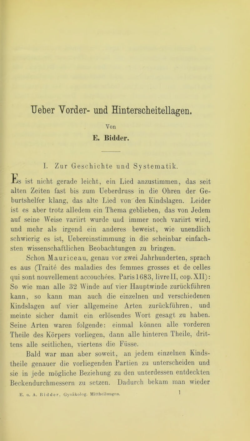 TJeber Vorder- und Hinterscheitellagen. Von E. Bidder. I. Zur Geschichte und Systematik. 1/s ist nicht gerade leicht, ein Lied anzustimmen, das seit alten Zeiten fast bis zum Ueberdruss in die Ohren der Ge- burtshelfer klang, das alte Lied von den Kindslagen. Leider ist es aber trotz alledem ein Thema geblieben, das von Jedem auf seine Weise variirt wurde und immer noch variirt wird, und mehr als irgend ein anderes beweist, wie unendlich schwierig es ist, Uebereinstimmung in die scheinbar einfach- sten wissenschaftlichen Beobachtungen zu bringen. Schon Maurice au, genau vor zwei Jahrhunderten, sprach es aus (Traite des maladies des femmes grosses et de celles qui sont nouvellement accouchees. Paris 1683, livrell, cop.XII): So wie man alle 32 Winde auf vier Hauptwinde zurückführen kann, so kann man auch die einzelnen und verschiedenen Kindslagen auf vier allgemeine Arten zurückführen, und meinte sicher damit ein erlösendes Wort gesagt zu haben. Seine Arten waren folgende: einmal können alle vorderen Theile des Körpers vorliegen, dann alle hinteren Theile, drit- tens alle seitlichen, viertens die Füsse. Bald war man aber soweit, an jedem einzelnen Kinds- theile genauer die vorliegenden Partien zu unterscheiden und sie in jede mögliche Beziehung zu den unterdessen entdeckten Beckendurchmessern zu setzen. Dadurch bekam man wieder E. n. A. Bidder. Gynäkolog. Mittbeilungen.