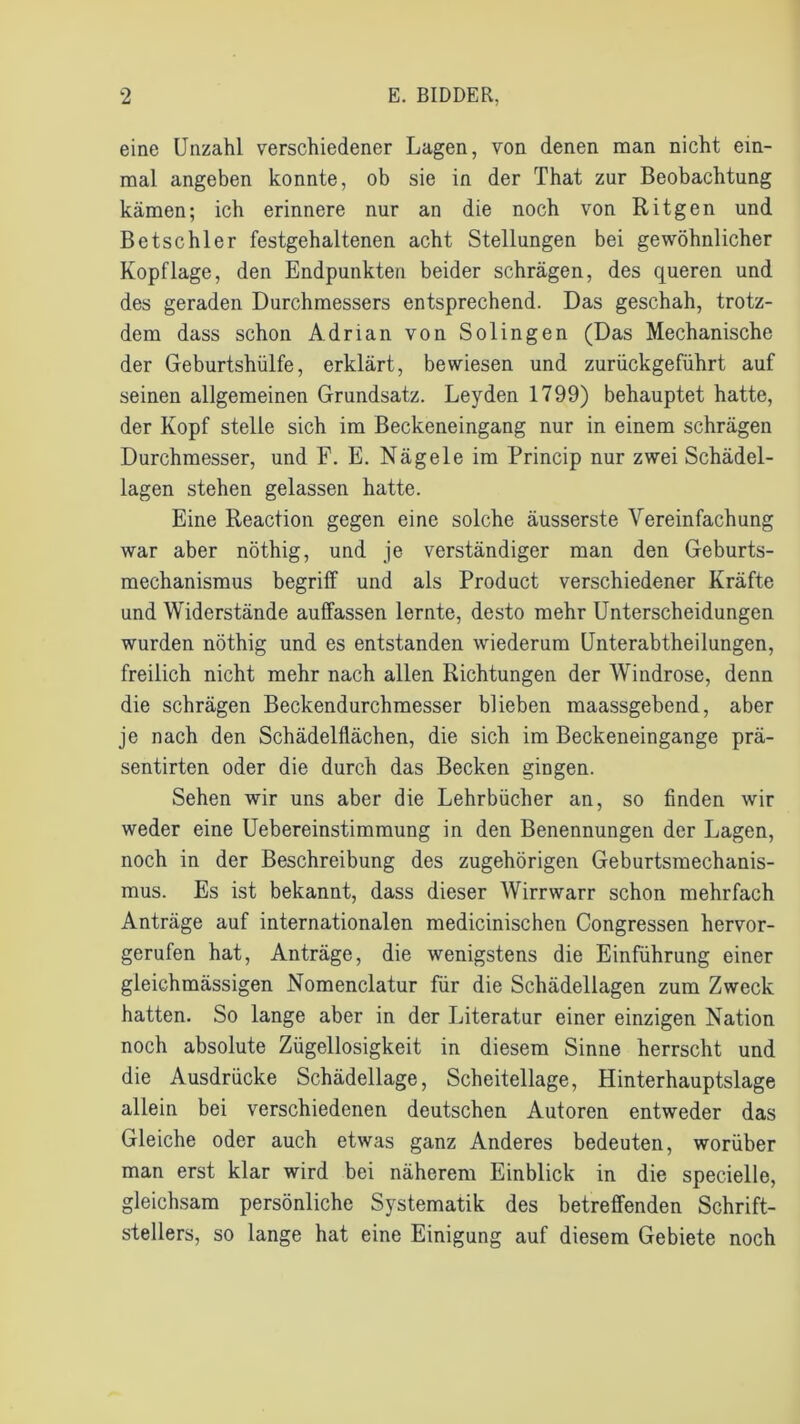 eine Unzahl verschiedener Lagen, von denen man nicht ein- mal angeben konnte, ob sie in der That zur Beobachtung kämen; ich erinnere nur an die noch von Ritgen und Bctschler festgehaltenen acht Stellungen bei gewöhnlicher Kopflage, den Endpunkten beider schrägen, des queren und des geraden Durchmessers entsprechend. Das geschah, trotz- dem dass schon Adrian von Solingen (Das Mechanische der Geburtshülfe, erklärt, bewiesen und zurückgeführt auf seinen allgemeinen Grundsatz. Leyden 1799) behauptet hatte, der Kopf stelle sich im Beckeneingang nur in einem schrägen Durchmesser, und F. E. Nägele im Princip nur zwei Schädel- lagen stehen gelassen hatte. Eine Reaction gegen eine solche äusserste Vereinfachung war aber nöthig, und je verständiger man den Geburts- mechanismus begriff und als Product verschiedener Kräfte und Widerstände auffassen lernte, desto mehr Unterscheidungen wurden nöthig und es entstanden wiederum Unterabtheilungen, freilich nicht mehr nach allen Richtungen der Windrose, denn die schrägen Beckendurchmesser blieben maassgebend, aber je nach den Schädelflächen, die sich im Beckeneingange prä- sentirten oder die durch das Becken gingen. Sehen wir uns aber die Lehrbücher an, so finden wir weder eine Uebereinstimmung in den Benennungen der Lagen, noch in der Beschreibung des zugehörigen Geburtsmechanis- mus. Es ist bekannt, dass dieser Wirrwarr schon mehrfach Anträge auf internationalen medicinischen Congressen hervor- gerufen hat, Anträge, die wenigstens die Einführung einer gleichmässigen Nomenclatur für die Schädellagen zum Zweck hatten. So lange aber in der Literatur einer einzigen Nation noch absolute Zügellosigkeit in diesem Sinne herrscht und die Ausdrücke Schädellage, Scheitellage, Hinterhauptslage allein bei verschiedenen deutschen Autoren entweder das Gleiche oder auch etwas ganz Anderes bedeuten, worüber man erst klar wird bei näherem Einblick in die specielle, gleichsam persönliche Systematik des betreffenden Schrift- stellers, so lange hat eine Einigung auf diesem Gebiete noch