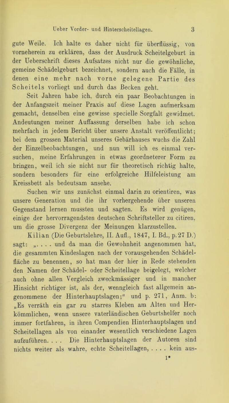 gute Weile. Ich halte es daher nicht für überflüssig, von vorneherein zu erklären, dass der Ausdruck Scheitelgeburt in der Ueberschrift dieses Aufsatzes nicht nur die gewöhnliche, gemeine Schädelgeburt bezeichnet, sondern auch die Fälle, in denen eine mehr nach vorne gelegene Partie des Scheitels vorliegt und durch das Becken geht. Seit Jahren habe ich, durch ein paar Beobachtungen in der Anfangszeit meiner Praxis auf diese Lagen aufmerksam gemacht, denselben eine gewisse specielle Sorgfalt gewidmet. Andeutungen meiner Auffassung derselben habe ich schon mehrfach in jedem Bericht über unsere Anstalt veröffentlicht; bei dem grossen Material unseres Gebärhauses wuchs die Zahl der Einzelbeobachtungen, und nun will ich es einmal ver- suchen, meine Erfahrungen in etwas geordneterer Form zu bringen, weil ich sie nicht nur für theoretisch richtig halte, sondern besonders für eine erfolgreiche Hilfeleistung am Ivreissbett als bedeutsam ansehe. Suchen wir uns zunächst einmal darin zu orientiren, was unsere Generation und die ihr vorhergehende über unseren Gegenstand lernen mussten und sagten. Es wird genügen, einige der hervorragendsten deutschen Schriftsteller zu citiren, um die grosse Divergenz der Meinungen klarzustellen. Kilian (Die Geburtslehre, II. Aull., 1847, I. Bd., p.27 D.) sagt: „. . . . und da man die Gewohnheit angenommen hat, die gesammten Kindeslagen nach der vorausgehenden Schädel- fläche zu benennen, so hat man der hier in Rede stehenden den Namen der Schädel- oder Scheitellage beigelegt, welcher auch ohne allen Vergleich zweckmässiger und in mancher Hinsicht richtiger ist, als der, wenngleich fast allgemein an- genommene der Hinterhauptslagen; und p. 271, Anm. b: „Es verräth ein gar zu starres Kleben am Alten und Her- kömmlichen, wenn unsere vaterländischen Geburtshelfer noch immer fortfahren, in ihren Compendien Hinterhauptslagen und Scheitellagen als von einander wesentlich verschiedene Lagen aufzuführen. ... Die Hinterhauptslagen der Autoren sind nichts weiter als wahre, echte Scheitellagen, .... kein aus-