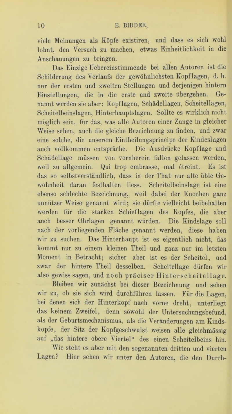 viele Meinungen als Köpfe existiren, und dass es sich wohl lohnt, den Versuch zu machen, etwas Einheitlichkeit in die Anschauungen zu bringen. Das Einzige Uebereinstimmende bei allen Autoren ist die Schilderung des Verlaufs der gewöhnlichsten Kopflagen, d. h. nur der ersten und zweiten Stellungen und derjenigen hintern Einstellungen, die in die erste und zweite übergehen. Ge- nannt werden sie aber: Kopflagen, Schädellagen. Scheitellagen, Scheitelbeinslagen, Hinterhauptslagen. Sollte es wirklich nicht möglich sein, für das, was alle Autoren einer Zunge in gleicher Weise sehen, auch die gleiche Bezeichnung zu finden, und zwar eine solche, die unserem Eintheilungsprincipe der Kindeslagen auch vollkommen entspräche. Die Ausdrücke Kopflage und Schädellage müssen von vornherein fallen gelassen werden, weil zu allgemein. Qui trop embrasse, mal etreint. Es ist das so selbstverständlich, dass in der That nur alte üble Ge- wohnheit daran festhalten liess. Scheitelbeinslage ist eine ebenso schlechte Bezeichnung, weil dabei der Knochen ganz unnützer Weise genannt wird; sie dürfte vielleicht beibehaiten werden für die starken Schieflagen des Kopfes, die aber auch besser Ohrlagen genannt würden. Die Kindslage soll nach der vorliegenden Fläche genannt werden, diese haben wir zu suchen. Das Hinterhaupt ist es eigentlich nicht, das kommt nur zu einem kleinen Theil und ganz nur im letzten Moment in Betracht; sicher aber ist es der Scheitel, und zwar der hintere Theil desselben. Scheitellage dürfen wir also gewiss sagen, und noch präciser Hinterscheitellage. Bleiben wir zunächst bei dieser Bezeichnung und sehen wir zu, ob sie sich wird durchführen lassen. Für die Lagen, bei denen sich der Hinterkopf nach vorne dreht, unterliegt das keinem Zweifel, denn sowohl der Untersuchungsbefund, als der Geburtsmechanismus, als die Veränderungen am Kinds- kopfe, der Sitz der Kopfgeschwulst weisen alle gleichmässig auf „das hintere obere Viertel« des einen Scheitelbeins hin. Wie steht es aber mit den sogenannten dritten und vierten Lagen? Hier sehen wir unter den Autoren, die den Durch-