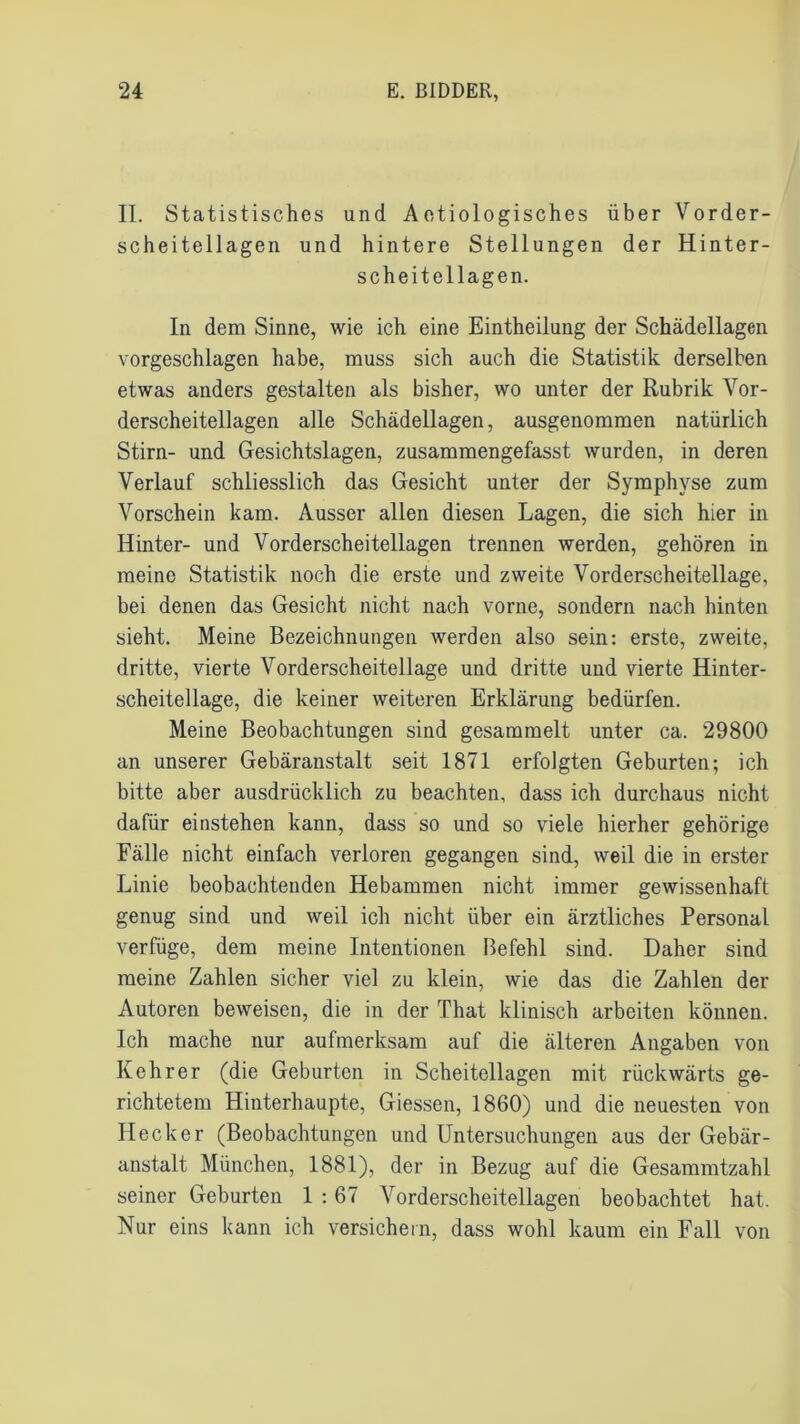 II. Statistisches und Aetiologisches über Vorder- scheitellagen und hintere Stellungen der Hinter- scheitellagen. In dem Sinne, wie ich eine Eintheilung der Schädellagen vorgeschlagen habe, muss sich auch die Statistik derselben etwas anders gestalten als bisher, wo unter der Rubrik Vor- derscheitellagen alle Schädellagen, ausgenommen natürlich Stirn- und Gesichtslagen, zusammengefasst wurden, in deren Verlauf schliesslich das Gesicht unter der Symphyse zum Vorschein kam. Ausser allen diesen Lagen, die sich hier in Hinter- und Vorderscheitellagen trennen werden, gehören in meine Statistik noch die erste und zweite Vorderscheitellage, bei denen das Gesicht nicht nach vorne, sondern nach hinten sieht. Meine Bezeichnungen werden also sein: erste, zweite, dritte, vierte Vorderscheitellage und dritte und vierte Hinter- scheitellage, die keiner weiteren Erklärung bedürfen. Meine Beobachtungen sind gesammelt unter ca. 29800 an unserer Gebäranstalt seit 1871 erfolgten Geburten; ich bitte aber ausdrücklich zu beachten, dass ich durchaus nicht dafür einstehen kann, dass so und so viele hierher gehörige Fälle nicht einfach verloren gegangen sind, weil die in erster Linie beobachtenden Hebammen nicht immer gewissenhaft genug sind und weil ich nicht über ein ärztliches Personal verfüge, dem meine Intentionen Befehl sind. Daher sind meine Zahlen sicher viel zu klein, wie das die Zahlen der Autoren beweisen, die in der That klinisch arbeiten können. Ich mache nur aufmerksam auf die älteren Angaben von Kehrer (die Geburten in Scheitellagen mit rückwärts ge- richtetem Hinterhaupte, Giessen, 1860) und die neuesten von Hecker (Beobachtungen und Untersuchungen aus der Gebär- anstalt München, 1881), der in Bezug auf die Gesammtzahl seiner Geburten 1 : 67 Vorderscheitellagen beobachtet hat. Nur eins kann ich versichern, dass wohl kaum ein Fall von