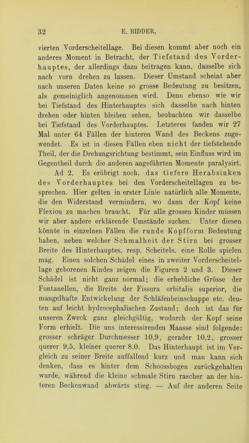 vierten Yorderscheitellage. Bei diesen kommt aber noch ein anderes Moment in Betracht, der Tiefstand des Vorder- hauptes, der allerdings dazu beitragen kann, dasselbe sich nach vorn drehen zu lassen. Dieser Umstand scheint aber nach unseren Daten keine so grosse Bedeutung zu besitzen, als gemeiniglich angenommen wird. Denn ebenso wie wir bei Tiefstand des Hinterhauptes sich dasselbe nach hinten drehen oder hinten bleiben sehen, beobachten wir dasselbe bei Tiefstand des Vorderhauptes. Letzteres fanden wir 27 Mal unter 64 Fällen der hinteren Wand des Beckens zuge- wendet. Es ist in diesen Fällen eben nicht der tiefstehende Theil, der die Drehungsrichtung bestimmt, sein Einfluss wird im Gegentheil durch die anderen angeführten Momente paralysirt. Ad 2. Es erübrigt noch, das tiefere Herabsinken des Vorderhauptes bei den Vorderscheitellagen zu be- sprechen. Hier gelten in erster Linie natürlich alle Momente, die den Widerstand vermindern, wo dann der Kopf keine Flexion zu machen braucht. Für alle grossen Kinder müssen wir aber andere erklärende Umstände suchen. Unter diesen könnte in einzelnen Fällen die runde Kopfform Bedeutung haben, neben welcher Schmalheit der Stirn bei grosser Breite des Hinterhauptes, resp. Scheitels, eine Rolle spielen mag. Einen solchen Schädel eines in zweiter Vorderscheitel- lage geborenen Kindes zeigen die Figuren 2 und 3. Dieser Schädel ist nicht ganz normal; die erhebliche Grösse der Fontanellen, die Breite der Fissura orbitalis superior, die mangelhafte Entwickelung der Schläfenbeinschuppe etc. deu- ten auf leicht hydrocephalischen Zustand; doch ist das für unseren Zweck ganz gleichgültig, wodurch der Kopf seine Form erhielt. Die uns interessirenden Maasse sind folgende: grosser schräger Durchmesser 10,9, gerader 10,2, grosser querer 9,5, kleiner querer 8,0. Das Hinterhaupt ist im Ver- gleich zu seiner Breite auffallend kurz und man kann sich denken, dass es hinter dem Schoossbogen zurückgehalten wurde, während die kleine schmale Stirn rascher an der hin- teren Beckenwand abwärts stieg. — Auf der anderen Seite