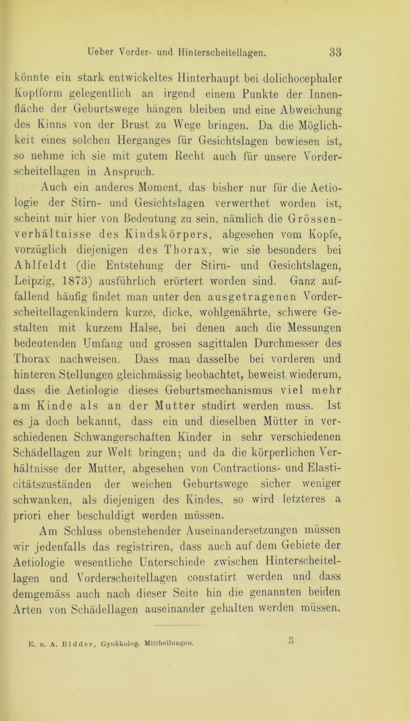 könnte ein stark entwickeltes Hinterhaupt bei dolichocephuler Kopfform gelegentlich an irgend einem Punkte der Innen- lläche der Geburtswege hängen bleiben und eine Abweichung des Kinns von der Brust zu Wege bringen. Da die Möglich- keit eines solchen Herganges für Gesichtslagen bewiesen ist, so nehme ich sie mit gutem Recht auch für unsere Vorder- scheitellagen in Anspruch. Auch ein anderes Moment, das bisher nur für die Aetio- logie der Stirn- und Gesichtslagen verwerthet worden ist, scheint mir hier von Bedeutung zu sein, nämlich die Grössen- verhältnisse des Kindskörpers, abgesehen vom Kopfe, vorzüglich diejenigen des Thorax, wie sie besonders bei Ahlfeldt (die Entstehung der Stirn- und Gesichtslagen, Leipzig, 1873) ausführlich erörtert worden sind. Ganz auf- fallend häufig findet man unter den ausgetragenen Vorder- scheitellagenkindern kurze, dicke, wohlgenährte, schwere Ge- stalten mit kurzem Halse, bei denen auch die Messungen bedeutenden Umfang und grossen sagittalen Durchmesser des Thorax nachweisen. Dass man dasselbe bei vorderen und hinteren Stellungen glcichmässig beobachtet, beweist wiederum, dass die Aetiologie dieses Geburtsmechanismus viel mehr am Kinde als an der Mutter studirt werden muss. Ist es ja doch bekannt, dass ein und dieselben Mütter in ver- schiedenen Schwangerschaften Kinder in sehr verschiedenen Schädellagen zur Welt bringen; und da die körperlichen Ver- hältnisse der Mutter, abgesehen von Contractions- und Elasti- citätszuständen der weichen Geburtswege sicher weniger schwanken, als diejenigen des Kindes, so wird letzteres a priori eher beschuldigt werden müssen. Am Schluss obenstehender Auseinandersetzungen müssen wir jedenfalls das registriren, dass auch auf dem Gebiete der Aetiologie wesentliche Unterschiede zwischen Hinterscheitel- lagen und Vorderscheitellagcn constatirt werden und dass demgemäss auch nach dieser Seite hin die genannten beiden Arten von Schädellagen auseinander gehalten werden müssen. E. n. A. Bidder, Gynäkolog. Mittheiliingen.