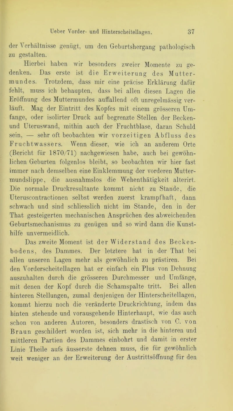 der Verhältnisse genügt, um den Geburtshergang pathologisch zu gestalten. Hierbei haben wir besonders zweier Momente zu ge- denken. Das erste ist die Erweiterung des Mutter- mundes. Trotzdem, dass mir eine präcise Erklärung dafür fehlt, muss ich behaupten, dass bei allen diesen Lagen die Eröffnung des Muttermundes auffallend oft unregelmässig ver- läuft. Mag der Eintritt des Kopfes mit einem grösseren Um- fange, oder isolirter Druck auf begrenzte Stellen der ßecken- und Uteruswand, mithin auch der Fruchtblase, daran Schuld sein, — sehr oft beobachten wir vorzeitigen Abfluss des Fruchtwassers. Wenn dieser, wie ich an anderem Orte (Bericht für 1870/71) nachgewiesen habe, auch bei gewöhn- lichen Geburten folgenlos bleibt, so beobachten wir hier fast immer nach demselben eine Einklemmung der vorderen Mutter- mundslippe, die ausnahmslos die Wehenthätigkeit alterirt. Die normale Druckresultante kommt nicht zu Stande, die Uteruscontractionen selbst werden zuerst krampfhaft, dann schwach und sind schliesslich nicht im Stande, den in der That gesteigerten mechanischen Ansprüchen des abweichenden Geburtsmechanismus zu genügen und so wird dann die Kunst- hilfe unvermeidlich. Das zweite Moment ist der Widerstand des Becken- bodens, des Dammes. Der letztere hat in der That bei allen unseren Lagen mehr als gewöhnlich zu prästiren. Bei den Vorderscheitellagen hat er einfach ein Plus von Dehnung auszuhalten durch die grösseren Durchmesser und Umfänge, mit denen der Kopf durch die Schamspalte tritt. Bei allen hinteren Stellungen, zumal denjenigen der Hinterscheitellagen, kommt hierzu noch die veränderte Druckrichtung, indem das hinten stehende und vorausgehende Hinterhaupt, wie das auch schon von anderen Autoren, besonders drastisch von C. von Braun geschildert worden ist, sich mehr in die hinteren und mittleren Partien des Dammes einbohrt und damit in erster Linie Theile aufs äusserste dehnen muss, die für gewöhnlich weit weniger an der Erweiterung der Austrittsöffnung für den