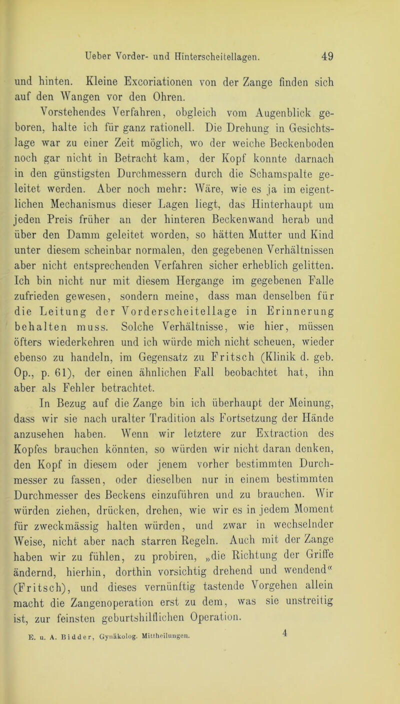 und hinten. Kleine Excoriationen von der Zange finden sich auf den Wangen vor den Ohren. Vorstehendes Verfahren, obgleich vom Augenblick ge- boren, halte ich für ganz rationell. Die Drehung in Gesichts- lage war zu einer Zeit möglich, wo der weiche Beckenboden noch gar nicht in Betracht kam, der Kopf konnte darnach in den günstigsten Durchmessern durch die Schamspalte ge- leitet werden. Aber noch mehr: Wäre, wie es ja im eigent- lichen Mechanismus dieser Lagen liegt, das Hinterhaupt um jeden Preis früher an der hinteren Beckenwand herab und über den Damm geleitet worden, so hätten Mutter und Kind unter diesem scheinbar normalen, den gegebenen Verhältnissen aber nicht entsprechenden Verfahren sicher erheblich gelitten. Ich bin nicht nur mit diesem Hergange im gegebenen Falle zufrieden gewesen, sondern meine, dass man denselben für die Leitung der Vorderscheitellage in Erinnerung behalten muss. Solche Verhältnisse, wie hier, müssen öfters wiederkehren und ich würde mich nicht scheuen, wieder ebenso zu handeln, im Gegensatz zu Fritsch (Klinik d. geb. Op., p. 61), der einen ähnlichen Fall beobachtet hat, ihn aber als Fehler betrachtet. In Bezug auf die Zange bin ich überhaupt der Meinung, dass wir sie nach uralter Tradition als Fortsetzung der Hände anzusehen haben. Wenn wir letztere zur Extraction des Kopfes brauchen könnten, so würden wir nicht daran denken, den Kopf in diesem oder jenem vorher bestimmten Durch- messer zu fassen, oder dieselben nur in einem bestimmten Durchmesser des Beckens einzuführen und zu brauchen. Wir würden ziehen, drücken, drehen, wie wir cs in jedem Moment für zweckmässig halten würden, und zwar in wechselnder Weise, nicht aber nach starren Regeln. Auch mit der Zange haben wir zu fühlen, zu probiren, „die Richtung der Griffe ändernd, hierhin, dorthin vorsichtig drehend und wendend (Fritsch), und dieses vernünftig tastende Vorgehen allein macht die Zangenoperation erst zu dem, was sie unstreitig ist, zur feinsten geburtshilflichen Operation. E. u. A. Bidder, Gynäkolog. Mittheilungen. 4