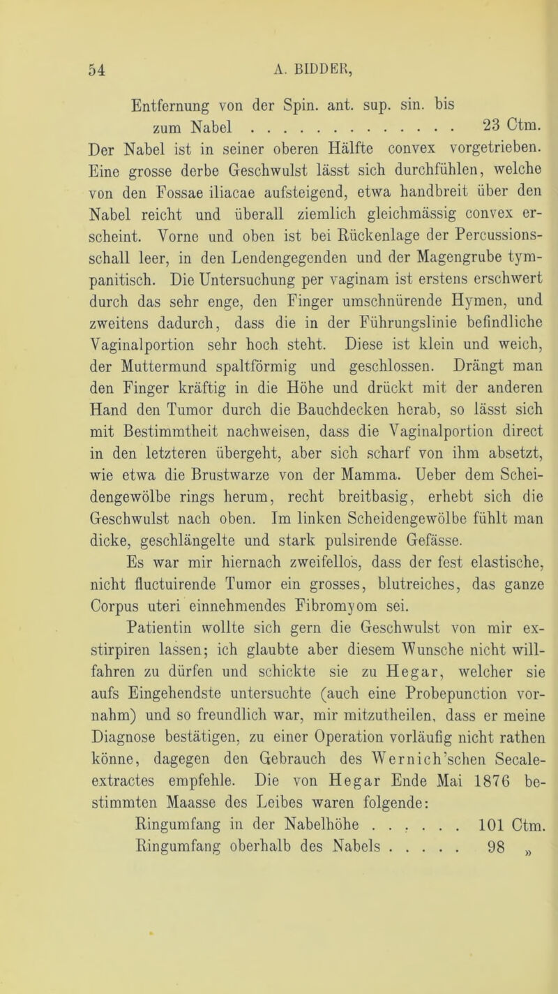 Entfernung von der Spin. ant. sup. sin. bis zum Nabel 23 Ctm. Der Nabel ist in seiner oberen Hälfte convex vorgetrieben. Eine grosse derbe Geschwulst lässt sich durchfühlen, welche von den Fossae iliacae aufsteigend, etwa handbreit über den Nabel reicht und überall ziemlich gleichmässig convex er- scheint. Yorne und oben ist bei Rückenlage der Percussions- schall leer, in den Lendengegenden und der Magengrube tym- panitisch. Die Untersuchung per vaginam ist erstens erschwert durch das sehr enge, den Finger umschnürende Hymen, und zweitens dadurch, dass die in der Führungslinie befindliche Vaginalportion sehr hoch steht. Diese ist klein und weich, der Muttermund spaltförmig und geschlossen. Drängt man den Finger kräftig in die Höhe und drückt mit der anderen Hand den Tumor durch die Bauchdecken herab, so lässt sich mit Bestimmtheit nachweisen, dass die Vaginalportion direct in den letzteren übergeht, aber sich scharf von ihm absetzt, wie etwa die Brustwarze von der Mamma. Ueber dem Schei- dengewölbe rings herum, recht breitbasig, erhebt sich die Geschwulst nach oben. Im linken Scheidengewölbe fühlt man dicke, geschlängelte und stark pulsirende Gefässe. Es war mir hiernach zweifellos, dass der fest elastische, nicht fluctuirende Tumor ein grosses, blutreiches, das ganze Corpus uteri einnehmendes Fibromyom sei. Patientin wollte sich gern die Geschwulst von mir ex- stirpiren lassen; ich glaubte aber diesem Wunsche nicht will- fahren zu dürfen und schickte sie zu Hegar, welcher sie aufs Eingehendste untersuchte (auch eine Probepunction vor- nahm) und so freundlich war, mir mitzutheilen, dass er meine Diagnose bestätigen, zu einer Operation vorläufig nicht rathen könne, dagegen den Gebrauch des Wernich’schen Secale- extractes empfehle. Die von Hegar Ende Mai 1876 be- stimmten Maasse des Leibes waren folgende: Ringumfang in der Nabelhöhe ...... 101 Ctm. Ringumfang oberhalb des Nabels 98 »