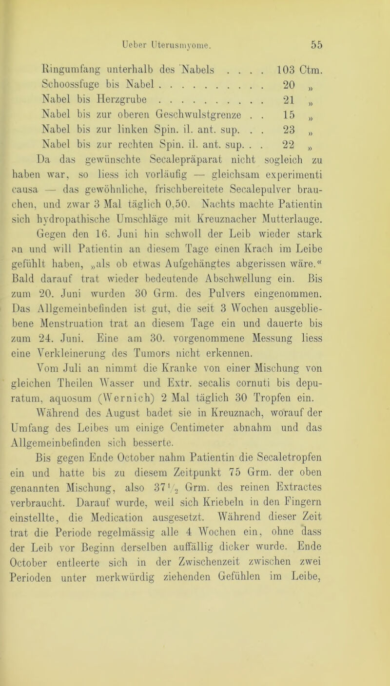Ringumfang unterhalb dos Nabels . . . . 103 Ctm. Schoossfuge bis Nabel . 20 )) Nabel bis Herzgrube . 21 » Nabel bis zur oberen Geschwulstgrenze . . 15 » Nabel bis zur linken Spin. il. ant. sup. . . 23 » Nabel bis zur rechten Spin. il. ant. sup. . 22 )) Da das gewünschte Secalepräparat nicht sogleich zu haben war, so liess ich vorläufig — gleichsam experimenti causa — das gewöhnliche, frischbereitete Secalepulver brau- chen, und zwar 3 Mal täglich 0,50. Nachts machte Patientin sich hydropathische Umschläge mit Kreuznacher Mutterlauge. Gegen den IG. Juni hin schwoll der Leib wieder stark an und will Patientin an diesem Tage einen Krach im Leibe gefühlt haben, „als ob etwas Aufgehängtes abgerissen wäre.« Bald darauf trat wieder bedeutende Abschwellung ein. Bis zum 20. Juni wurden 30 Grm. des Pulvers eingenommen. Das Allgemeinbefinden ist gut, die seit 3 Wochen ausgeblie- bene Menstruation trat an diesem Tage ein und dauerte bis zum 24. Juni. Eine am 30. vorgenommene Messung liess eine Verkleinerung des Tumors nicht erkennen. Vom Juli an nimmt die Kranke von einer Mischung von gleichen Theilen Wasser und Extr. secalis cornuti bis depu- ratum, aquosum (Wernich) 2 Mal täglich 30 Tropfen ein. Während des August badet sie in Kreuznach, worauf der Umfang des Leibes um einige Centimeter abnahm und das Allgemeinbefinden sich besserte. Bis gegen Ende October nahm Patientin die Secaletropfen ein und hatte bis zu diesem Zeitpunkt 75 Grm. der oben genannten Mischung, also 371 2 Grm. des reinen Extractes verbraucht. Darauf wurde, weil sich Kriebeln in den Fingern einstellte, die Medication ausgesetzt. Während dieser Zeit trat die Periode regelmässig alle 4 Wochen ein, ohne dass der Leib vor Beginn derselben auffällig dicker wurde. Ende October entleerte sich in der Zwischenzeit zwischen zwei Perioden unter merkwürdig ziehenden Gefühlen im Leibe,