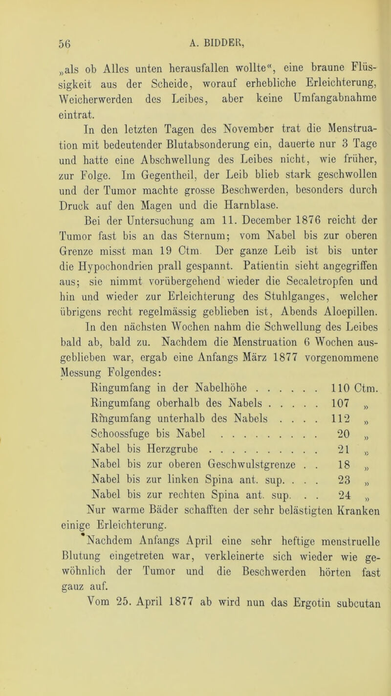 „als ob Alles unten herausfallen wollte«, eine braune Flüs- sigkeit aus der Scheide, worauf erhebliche Erleichterung, Weicherwerden des Leibes, aber keine Umfangabnahme eintrat. In den letzten Tagen des November trat die Menstrua- tion mit bedeutender Blutabsonderung ein, dauerte nur 3 Tage und hatte eine Abschwellung des Leibes nicht, wie früher, zur Folge. Im Gegentheil, der Leib blieb stark geschwollen und der Tumor machte grosse Beschwerden, besonders durch Druck auf den Magen und die Harnblase. Bei der Untersuchung am 11. December 1876 reicht der Tumor fast bis an das Sternum; vom Nabel bis zur oberen Grenze misst man 19 Ctm. Der ganze Leib ist bis unter die Hypochondrien prall gespannt. Patientin sieht angegriffen aus; sie nimmt vorübergehend wieder die Secalctropfen und hin und wieder zur Erleichterung des Stuhlganges, welcher übrigens recht regelmässig geblieben ist, Abends Aloepillen. In den nächsten Wochen nahm die Schwellung des Leibes bald ab, bald zu. Nachdem die Menstruation 6 Wochen aus- geblicben war, ergab eine Anfangs März 1877 vorgenommene Messung Folgendes: Ringumfang in der Nabelhöhe . 110 Ctm. Ringumfang oberhalb des Nabels .... . 107 » Ringumfang unterhalb des Nabels . . . . 112 » Schoossfuge bis Nabel . 20 )) Nabel bis Herzgrube . 21 » Nabel bis zur oberen Geschwulstgrenze . . 18 » Nabel bis zur linken Spina ant. sup. . . . 23 » Nabel bis zur rechten Spina ant. sup. . . 24 )) Nur warme Bäder schafften der sehr belästigten Kranken einige Erleichterung. Nachdem Anfangs April eine sehr heftige menstruelle Blutung eingetreten war, verkleinerte sich wieder wie ge- wöhnlich der Tumor und die Beschwerden hörten fast gauz auf. Vom 25. April 1877 ab wird nun das Ergotin subcutan