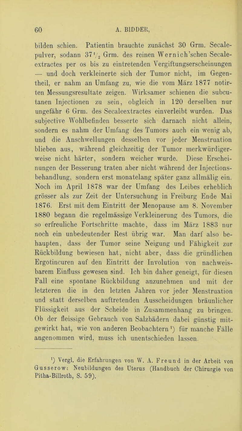 bilden schien. Patientin brauchte zunächst 30 Grm. Secale- pulver, sodann 37'/2 Grm. des reinen Wernich’schen Secale- extractes per os bis zu eintretenden Vergiftungserscheinungen — und doch verkleinerte sich der Tumor nicht, im Gegen- theil, er nahm an Umfang zu, wie die vom März 1877 notir- ten Messungsresultate zeigen. Wirksamer schienen die subcu- tanen Injectionen zu sein, obgleich in 120 derselben nur ungefähr 6 Grm. des Secaleextractes einverleibt wurden. Das subjective Wohlbefinden besserte sich darnach nicht allein, sondern es nahm der Umfang des Tumors auch ein wenig ab, und die Anschwellungen desselben vor jeder Menstruation blieben aus, während gleichzeitig der Tumor merkwürdiger- weise nicht härter, sondern weicher wurde. Diese Erschei- nungen der Besserung traten aber nicht während der Injections- behandlung, sondern erst monatelang später ganz allmälig ein. Noch im April 1878 war der Umfang des Leibes erheblich grösser als zur Zeit der Untersuchung in Freiburg Ende Mai 1876. Erst mit dem Eintritt der Menopause am 8. November 1880 begann die regelmässige Verkleinerung des Tumors, die so erfreuliche Fortschritte machte, dass im März 1883 nur noch ein unbedeutender Rest übrig war. Man darf also be- haupten, dass der Tumor seine Neigung und Fähigkeit zur Rückbildung bewiesen hat, nicht aber, dass die gründlichen Ergotincuren auf den Eintritt der Involution von nachweis- barem Einfluss gewesen sind. Ich bin daher geneigt, für diesen Fall eine spontane Rückbildung anzunehmen und mit der letzteren die in den letzten Jahren vor jeder Menstruation und statt derselben auftretenden Ausscheidungen bräunlicher Flüssigkeit aus der Scheide in Zusammenhang zu bringen. Ob der fleissige Gebrauch von Salzbädern dabei günstig mit- gewirkt hat, wie von anderen Beobachtern *) für manche Fälle angenommen wird, muss ich unentschieden lassen. ') Vergl. die Erfahrungen von W. A. Freund in der Arbeit von Gusserow: Neubildungen des Uterus (Handbuch der Chirurgie von Pitha-Billroth, S. 59).