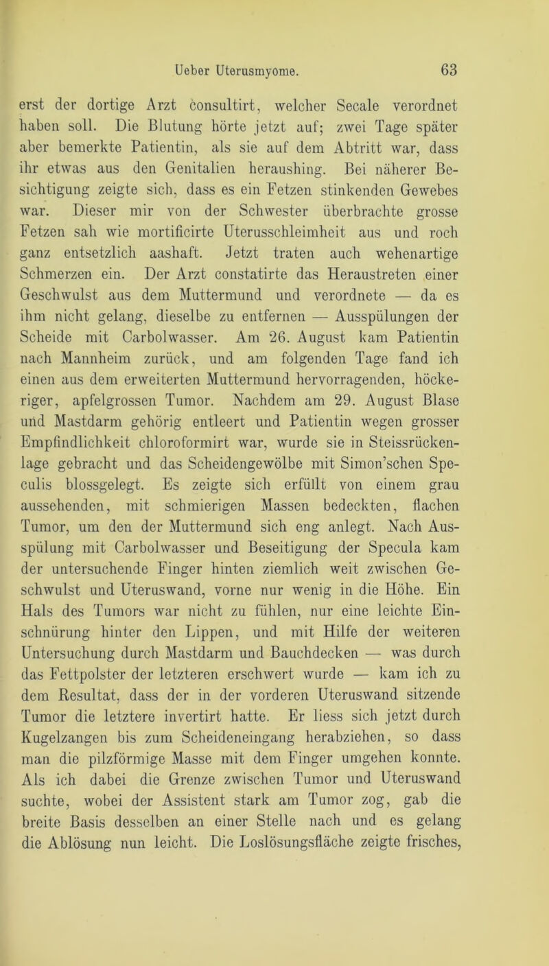 erst der dortige Arzt consultirt, welcher Secale verordnet haben soll. Die Blutung hörte jetzt auf; zwei Tage später aber bemerkte Patientin, als sie auf dem Abtritt war, dass ihr etwas aus den Genitalien heraushing. Bei näherer Be- sichtigung zeigte sich, dass es ein Fetzen stinkenden Gewebes war. Dieser mir von der Schwester überbrachte grosse Fetzen sah wie mortificirte Uterusschleimheit aus und roch ganz entsetzlich aashaft. Jetzt traten auch wehenartige Schmerzen ein. Der Arzt constatirte das Heraustreten einer Geschwulst aus dem Muttermund und verordnete — da es ihm nicht gelang, dieselbe zu entfernen — Ausspülungen der Scheide mit Carbolwasser. Am 26. August kam Patientin nach Mannheim zurück, und am folgenden Tage fand ich einen aus dem erweiterten Muttermund hervorragenden, höcke- riger, apfelgrossen Tumor. Nachdem am 29. August Blase und Mastdarm gehörig entleert und Patientin wegen grosser Empfindlichkeit chloroformirt war, wurde sie in Steissriicken- lage gebracht und das Scheidengewölbe mit Simon’schen Spe- culis blossgelegt. Es zeigte sich erfüllt von einem grau aussehenden, mit schmierigen Massen bedeckten, flachen Tumor, um den der Muttermund sich eng anlegt. Nach Aus- spülung mit Carbolwasser und Beseitigung der Specula kam der untersuchende Finger hinten ziemlich weit zwischen Ge- schwulst und Uteruswand, vorne nur wenig in die Höhe. Ein Hals des Tumors war nicht zu fühlen, nur eine leichte Ein- schnürung hinter den Lippen, und mit Hilfe der weiteren Untersuchung durch Mastdarm und Bauchdecken — was durch das Fettpolster der letzteren erschwert wurde — kam ich zu dem Resultat, dass der in der vorderen Uteruswand sitzende Tumor die letztere invertirt hatte. Er liess sich jetzt durch Kugelzangen bis zum Scheideneingang herabziehen, so dass man die pilzförmige Masse mit dem Finger umgehen konnte. Als ich dabei die Grenze zwischen Tumor und Uteruswand suchte, wobei der Assistent stark am Tumor zog, gab die breite Basis desselben an einer Stelle nach und es gelang die Ablösung nun leicht. Die Loslösungsfläche zeigte frisches,