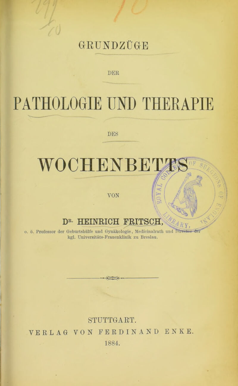 ) GRUNDZÜGE DER PATHOLOGIE UND THERAPIE DES WOCHENBE VON DE HEINRICH FRITSCH, o. ö. Professor der Geburtshülfe und Gynäkologie, Medicinalrath und TMrprwir dfr kgl. Universitäts-Frauenklimk zu Breslau. STUTTGART. VERLAG VON FERDINAND ENKE. 1884.