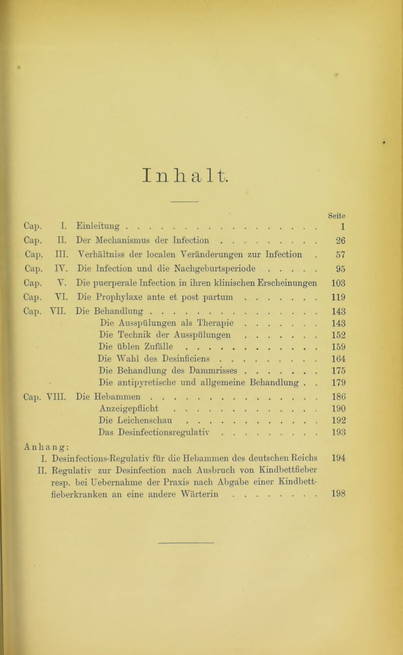 Inhalt. Seite Cap. I. Einleitung 1 Cap. II. Der Mechanismus der Infection 26 Cap. III. Verhältniss der localen Veränderungen zur Infection . 57 Cap. IV. Die Infection und die Nachgeburtsperiode 95 Cap. V. Die puerperale Infection in ihren klinischen Erscheinungen 103 Cap. VI. Die Prophylaxe ante et post partum 119 Cap. VII. Die Behandlung 143 Die Ausspülungen als Therapie 143 Die Technik der Ausspülungen 152 Die üblen Zufälle 159 Die Wahl des Desinficiens 164 Die Behandlung des Dammrisses 175 Die antipyretische und allgemeine Behandlung . . 179 Cap. VIII. Die Hebammen 186 Anzeigepflicht 190 Die Leichenschau 192 Das Desinfectionsregulativ 193 Anhang: I. Desinfections-Regulativ für die Hebammen des deutschen Reichs 194 II. Regulativ zur Desinfection nach Ausbruch von Kindbettfieber resp. bei Uebernahme der Praxis nach Abgabe einer Kindbett- fieberkranken an eine andere Wärterin 198