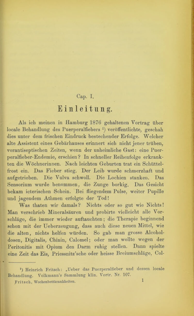 Einleitung. Als ich meinen in Hamburg 1876 gehaltenen Vortrag über locale Behandlung des Puerperalfiebers x) veröffentlichte, geschah dies unter dem frischen Eindruck bestechender Erfolge. Welcher alte Assistent eines Gebärhauses erinnert sich nicht jener trüben, vorantiseptischen Zeiten, wenn der unheimliche Gast: eine Puer- peralfieber-Endemie, erschien? In schneller Reihenfolge erkrank- ten die Wöchnerinnen. Nach leichten Geburten trat ein Schüttel- frost ein. Das Fieber stieg. Der Leib wurde schmerzhaft und aufgetrieben. Die Vulva schwoll. Die Lochien stankeD. Das Sensorium wurde benommen, die Zunge borkig. Das Gesicht bekam icterischen Schein. Bei fliegendem Pulse, weiter Pupille und jagendem Athmen erfolgte der Tod! Was thaten wir damals? Nichts oder so gut wie Nichts! Man verschrieb Mineralsäuren und probirte vielleicht alle Vor- schläge, die immer wieder auftauchten ; die Therapie beginnend schon mit der Ueberzeugung, dass auch diese neuen Mittel, wie die alten, nichts helfen würden. So gab man grosse Alcohol- dosen, Digitalis, Chinin, Calomel; oder man wollte wegen der Peritonitis mit Opium den Darm ruhig stellen. Dann spielte eine Zeit das Eis, Priessnitz’sche oder heisse Breiumschläge, Col- Heinrich Fritsch: „Ueber das Puerperalfieber und dessen locale Behandlung. Volkmann’s Sammlung klin. Vortr. Nr. 107. Fritsch, Wochenbettkrankheiten. 1