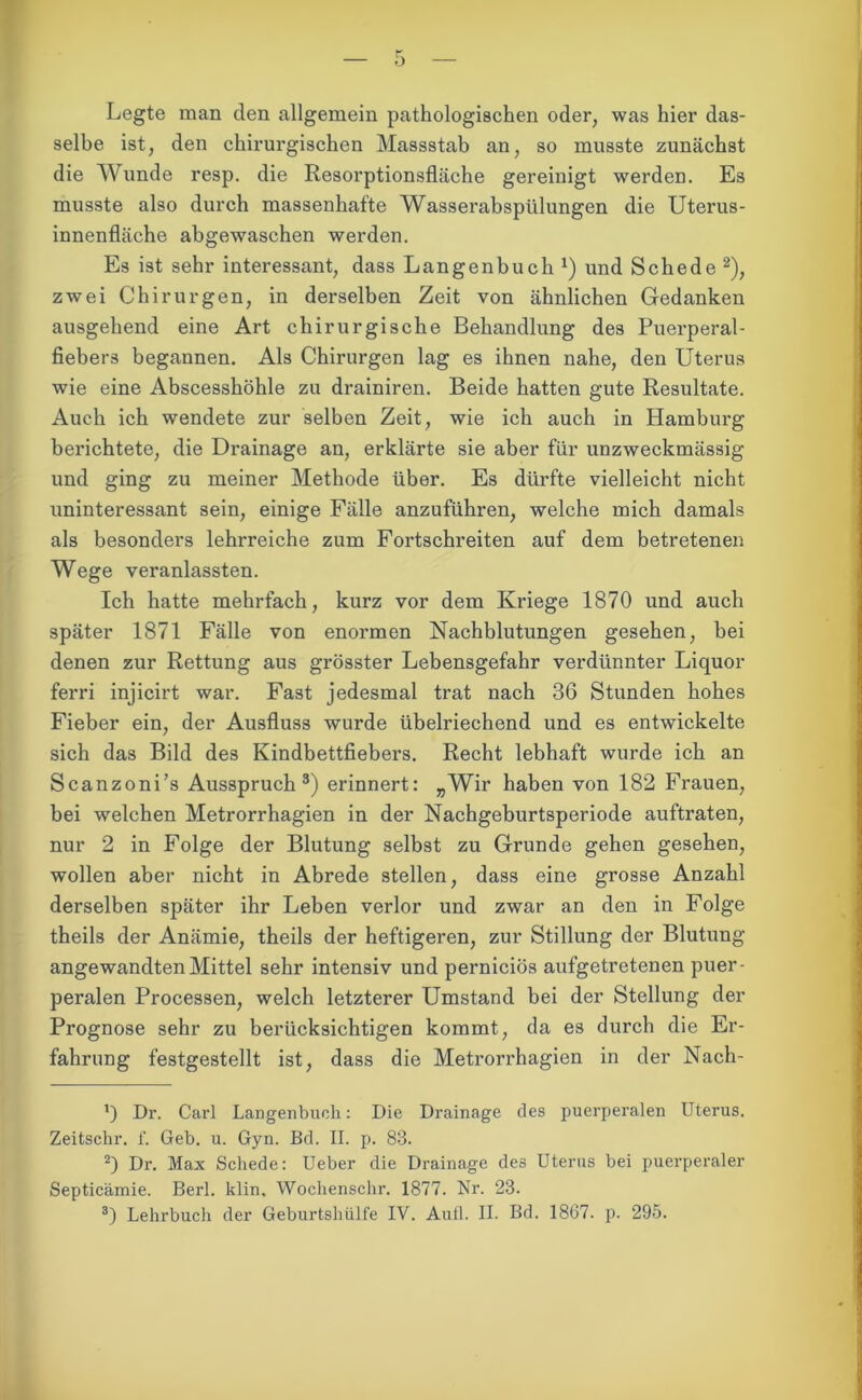 Legte man den allgemein pathologischen oder, was hier das- selbe ist, den chirurgischen Massstab an, so musste zunächst die Wunde resp. die Resorptionsfläche gereinigt werden. Es musste also durch massenhafte Wasserabspülungen die Uterus- innenfläche abgewaschen werden. Es ist sehr interessant, dass Langenbuch1) und Schede 2), zwei Chirurgen, in derselben Zeit von ähnlichen Gedanken ausgehend eine Art chirurgische Behandlung des Puerperal- fiebers begannen. Als Chirurgen lag es ihnen nahe, den Uterus wie eine Abscesshöhle zu drainiren. Beide hatten gute Resultate. Auch ich wendete zur selben Zeit, wie ich auch in Hamburg berichtete, die Drainage an, erklärte sie aber für unzweckmässig und ging zu meiner Methode über. Es dürfte vielleicht nicht uninteressant sein, einige Fälle anzuführen, welche mich damals als besonders lehrreiche zum Fortschreiten auf dem betretenen Wege veranlassten. Ich hatte mehrfach, kurz vor dem Kriege 1870 und auch später 1871 Fälle von enormen Nachblutungen gesehen, bei denen zur Rettung aus grösster Lebensgefahr verdünnter Liquor ferri injicirt war. Fast jedesmal trat nach 36 Stunden hohes Fieber ein, der Ausfluss wurde übelriechend und es entwickelte sich das Bild des Kindbettfiebers. Recht lebhaft wurde ich an Scanzoni’s Ausspruch3) erinnert: „Wir haben von 182 Frauen, bei welchen Metrorrhagien in der Nachgeburtsperiode auftraten, nur 2 in Folge der Blutung selbst zu Grunde gehen gesehen, wollen aber nicht in Abrede stellen, dass eine grosse Anzahl derselben später ihr Leben verlor und zwar an den in Folge theils der Anämie, theils der heftigeren, zur Stillung der Blutung angewandten Mittel sehr intensiv und perniciös aufgetretenen puer- peralen Processen, welch letzterer Umstand bei der Stellung der Prognose sehr zu berücksichtigen kommt, da es durch die Er- fahrung festgestellt ist, dass die Metrorrhagien in der Nach- ’) Dr. Carl Langenbuch: Die Drainage des puerperalen Uterus. Zeitschr. f. Geb. u. Gyn. Bd. II. p. 83. 2) Dr. Max Schede: Ueber die Drainage des Uterus bei puerperaler Septicämie. Berl. klin. Woclienschr. 1877. Nr. 23. 3) Lehrbuch der Geburtshülfe IV. Aull. II. Bd. 1867. p. 295.