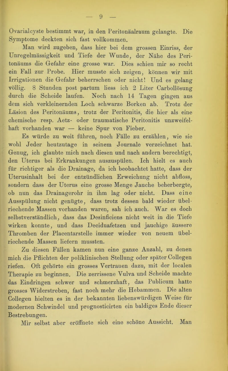 Ovarialcyste bestimmt war, in den Peritonäalraum gelangte. Die Symptome deckten sich fast vollkommen. Man wird zugeben, dass hier bei dem grossen Einriss, der Unregelmässigkeit und Tiefe der Wunde, der Nähe des Peri- tonäums die Gefahr eine grosse war. Dies schien mir so recht ein Fall zur Probe. Hier musste sich zeigen, können wir mit Irrigationen die Gefahr beherrschen oder nicht! Und es gelang völlig. 8 Stunden post partum liess ich 2 Liter Carbollösung durch die Scheide laufen. Noch nach 14 Tagen gingen aus dem sich verkleinernden Loch schwarze Borken ab. Trotz der Läsion des Peritonäums, trotz der Peritonitis, die hier als eine chemische resp. Aetz- oder traumatische Peritonitis unzweifel- haft vorhanden war — keine Spur von Fieber. Es würde zu weit führen, noch Fälle zu erzählen, wie sie wohl Jeder heutzutage in seinem Journale verzeichnet hat. Genug, ich glaubte mich nach diesen und nach andern berechtigt, den Uterus bei Erkrankungen auszuspülen. Ich hielt es auch für richtiger als die Drainage, da ich beobachtet hatte, dass der Uterusinhalt bei der entzündlichen Erweichung nicht abfloss, sondern dass der Uterus eine grosse Menge Jauche beherbergte, ob nun das Drainagerohr in ihm lag oder nicht. Dass eine Ausspülung nicht genügte, dass trotz dessen bald wieder übel- riechende Massen vorhanden waren, sah ich auch. War es doch selbstverständlich, dass das Desinficiens nicht weit in die Tiefe wirken konnte, und dass Deciduafetzen und jauchige äussere Thromben der Placentarstelle immer wieder von neuem übel- riechende Massen liefern mussten. Zu diesen Fällen kamen nun eine ganze Anzahl, zu denen mich die Pflichten der poliklinischen Stellung oder später Collegen riefen. Oft gehörte ein grosses Vertrauen dazu, mit der localen Therapie zu beginnen. Die zerrissene Vulva und Scheide machte das Eindringen schwer und schmerzhaft, das Publicum hatte grosses Widerstreben, fast noch mehr die Hebammen. Die alten Collegen hielten es in der bekannten liebenswürdigen Weise für modernen Schwindel und prognosticirten ein baldiges Ende dieser Bestrebungen. Mir selbst aber eröffnete sich eine schöne Aussicht. Man