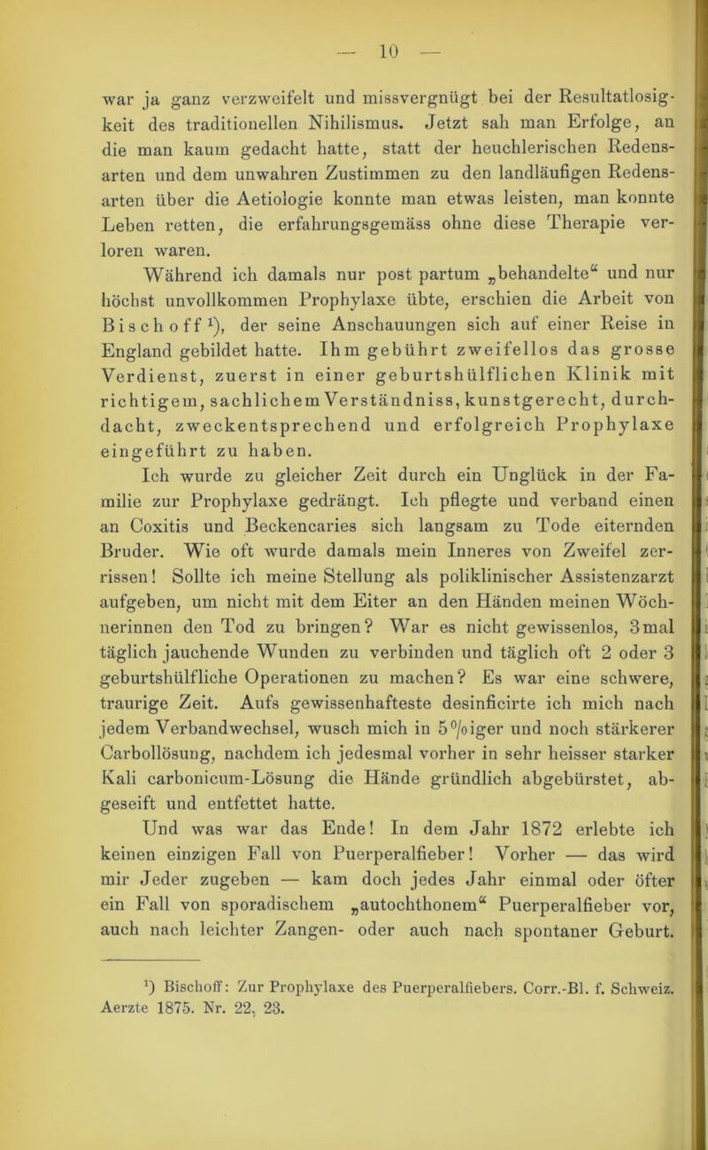 war ja ganz verzweifelt und missvergnügt bei der Resultatlosig- keit des traditionellen Nihilismus. Jetzt sah man Erfolge, an die man kaum gedacht hatte, statt der heuchlerischen Redens- arten und dem unwahren Zustimmen zu den landläufigen Redens- arten über die Aetiologie konnte man etwas leisten, man konnte Lehen retten, die erfahrungsgemäss ohne diese Therapie ver- loren waren. Während ich damals nur post partum „behandelte“ und nur höchst unvollkommen Prophylaxe übte, erschien die Arbeit von Bisch off1), der seine Anschauungen sich auf einer Reise in England gebildet hatte. Ihm gebührt zweifellos das grosse Verdienst, zuerst in einer geburtshülflichen Klinik mit r ich tigern, sachlich emVerständniss, kunstgerecht, durch- dacht, zweckentsprechend und erfolgreich Prophylaxe eingeführt zu haben. Ich wurde zu gleicher Zeit durch ein Unglück in der Fa- milie zur Prophylaxe gedrängt. Ich pflegte und verband einen an Coxitis und Beckencaries sich langsam zu Tode eiternden Bruder. Wie oft wurde damals mein Inneres von Zweifel zer- rissen ! Sollte ich meine Stellung als poliklinischer Assistenzarzt aufgeben, um nicht mit dem Eiter an den Händen meinen Wöch- nerinnen den Tod zu bringen? War es nicht gewissenlos, 3mal täglich jauchende Wunden zu verbinden und täglich oft 2 oder 3 geburtshülfliche Operationen zu machen? Es war eine schwere, traurige Zeit. Aufs gewissenhafteste desinficirte ich mich nach jedem Verbandwechsel, wusch mich in 5°/oiger und noch stärkerer Carbollösuug, nachdem ich jedesmal vorher in sehr heisser starker Kali carbonicum-Lösung die Hände gründlich abgebürstet, ab- geseift und entfettet hatte. Und was war das Ende! In dem Jahr 1872 erlebte ich keinen einzigen Fall von Puerperalfieber! Vorher — das wird mir Jeder zugeben — kam doch jedes Jahr einmal oder öfter ein Fall von sporadischem „autochthonem“ Puerperalfieber vor, auch nach leichter Zangen- oder auch nach spontaner Geburt. *) Bischoff: Zur Prophylaxe des Puerperalfiebers. Corr.-Bl. f. Schweiz. Aerzte 1875. Nr. 22, 23.