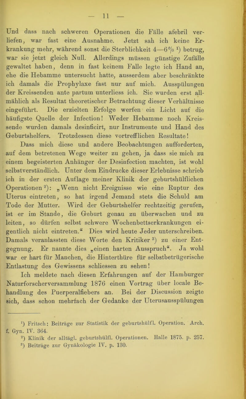 Und dass nach schweren Operationen die Fälle afebril ver- liefen, war fast eine Ausnahme. Jetzt sah ich keine Er- krankung mehr, während sonst die Sterblichkeit 4—6°/o *) betrug, war sie jetzt gleich Null. Allerdings müssen günstige Zufälle gewaltet haben, denn in fast keinem Falle legte ich Hand an, ehe die Hebamme untersucht hatte, ausserdem aber beschränkte ich damals die Prophylaxe fast nur auf mich. Ausspülungen der Kreissenden ante partum unterliess ich. Sie wurden erst all- mählich als Resultat theoretischer Betrachtung dieser Verhältnisse eingeführt. Die erzielten Erfolge werfen ein Licht auf die häufigste Quelle der Infection! Weder Hebamme noch Kreis- sende wurden damals desinficirt, nur Instrumente und Hand des Geburtshelfers. Trotzdessen diese vortrefflichen Resultate! Dass mich diese und andere Beobachtungen aufforderten, auf dem betretenen Wege weiter zu gehen, ja dass sie mich zu einem begeisterten Anhänger der Desiufection machten, ist wohl selbstverständlich. Unter dem Eindrücke dieser Erlebnisse schrieb ich in der ersten Auflage meiner Klinik der geburtshülflichen Operationen* 2): „Wenn nicht Ereignisse wie eine Ruptur des Uterus eintreten, so hat irgend Jemand stets die Schuld am Tode der Mutter. Wird der Geburtshelfer rechtzeitig gerufen, ist er im Stande, die Geburt genau zu überwachen und zu leiten, so dürfen selbst schwere Wochenbettserkrankungen ei- gentlich nicht eintreten.“ Dies wird heute Jeder unterschreiben. Damals veranlassten diese Worte den Kritiker 3) zu einer Ent- gegnung. Er nannte dies „einen harten Ausspruch“. Ja wohl war er hart für Manchen, die Hinterthüre für selbstbetrügerische Entlastung des Gewissens schliesseu zu sehen! Ich meldete nach diesen Erfahrungen auf der Hamburger Naturforscherversammlung 1876 einen Vortrag über locale Be- handlung des Puerperalfiebers an. Bei der Discussion zeigte sich, dass schon mehrfach der Gedanke der Uterusausspülungen ') Fritsch: Beiträge zur Statistik der geburtshülfl. Operation. Arch. f. Gyn. IV. 364. 2) Klinik der alltägl. geburtshülfl. Operationen. Halle 1875. p. 257. 3) Beiträge zur Gynäkologie IV. p. 130.