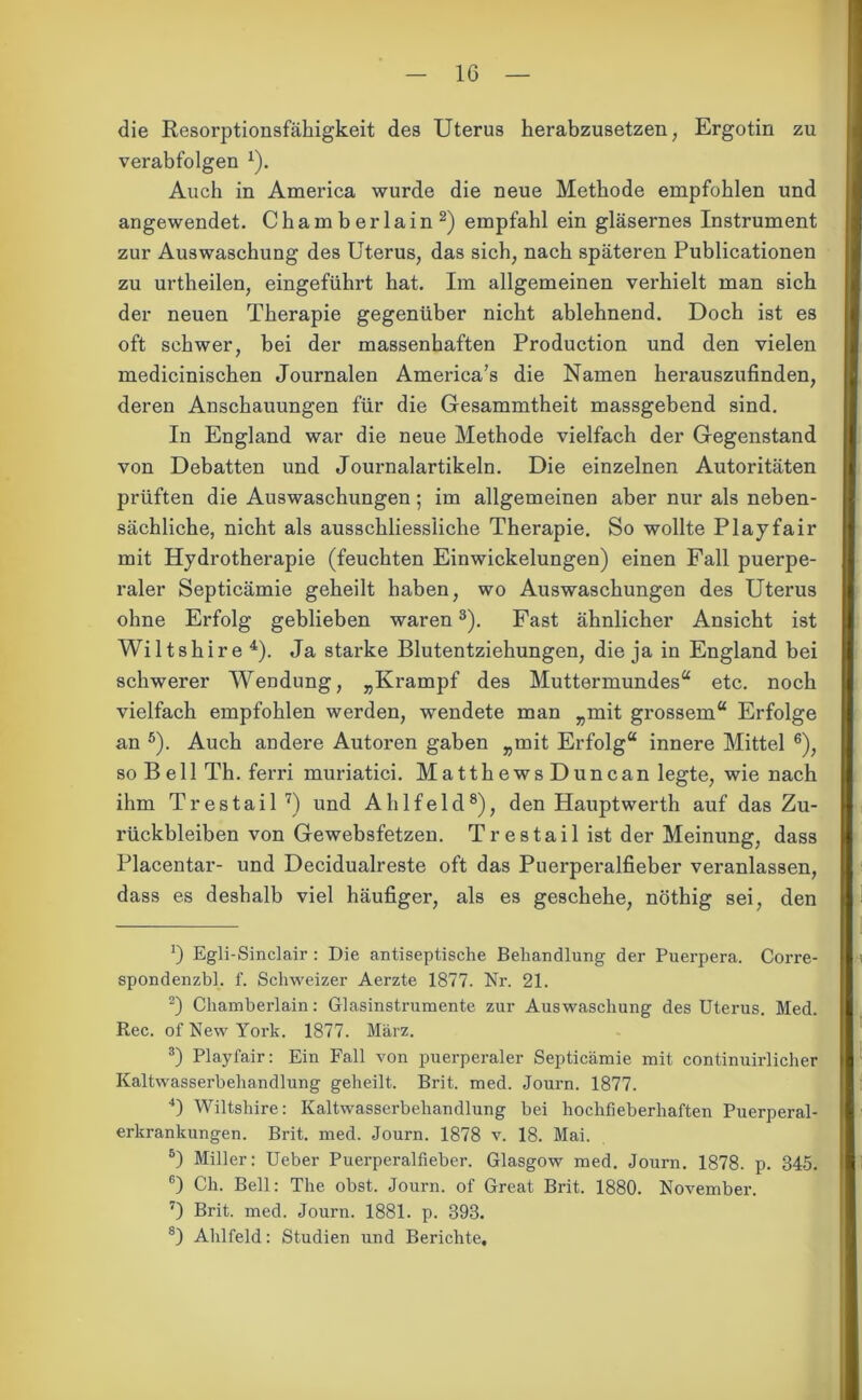 die Resorptionsfähigkeit des Uterus herabzusetzen, Ergotin zu verabfolgen 1). Auch in America wurde die neue Methode empfohlen und angewendet. Chamberlain2) empfahl ein gläsernes Instrument zur Auswaschung des Uterus, das sich, nach späteren Publicationen zu urtheilen, eingeführt hat. Im allgemeinen verhielt man sich der neuen Therapie gegenüber nicht ablehnend. Doch ist es oft schwer, bei der massenhaften Production und den vielen medicinischen Journalen Ameriea’s die Namen herauszufinden, deren Anschauungen für die Gesammtheit massgebend sind. In England war die neue Methode vielfach der Gegenstand von Debatten und Journalartikeln. Die einzelnen Autoritäten prüften die Auswaschungen; im allgemeinen aber nur als neben- sächliche, nicht als ausschliessliche Therapie. So wollte Play fair mit Hydrotherapie (feuchten Einwickelungen) einen Fall puerpe- raler Septicämie geheilt haben, wo Auswaschungen des Uterus ohne Erfolg geblieben waren3). Fast ähnlicher Ansicht ist Wiltshire 4). Ja starke Blutentziehungen, die ja in England bei schwerer Wendung, „Krampf des Muttermundes“ etc. noch vielfach empfohlen werden, wendete man „mit grossem“ Erfolge an 5). Auch andere Autoren gaben „mit Erfolg“ innere Mittel 6), so Bell Th. ferri muriatici. MatthewsDuncan legte, wie nach ihm Trestail 7) und Alilfeld8), den Hauptwerth auf das Zu- rückbleiben von Gewebsfetzen. Trestail ist der Meinung, dass Placentar- und Decidualreste oft das Puerperalfieber veranlassen, dass es deshalb viel häufiger, als es geschehe, nöthig sei, den — 0 Egli-Sinclair : Die antiseptische Behandlung der Puerpera. Corre- spondenzbl. f. Schweizer Aerzte 1877. Nr. 21. 2) Chamberlain: Glasinstrumente zur Auswaschung des Uterus. Med. Rec. of New York. 1877. März. 3) Playfair: Ein Fall von puerperaler Septicämie mit continuirlicher Kaltwasserbehandlung geheilt. Brit. med. Journ. 1877. 4) Wiltshire: Kaltwasserbehandlung bei hochfieberhaften Puerperal- erkrankungen. Brit. med. Journ. 1878 v. 18. Mai. 5) Miller: Ueber Puerperalfieber. Glasgow med. Journ. 1878. p. 345. 6) Ch. Bell: The obst. Journ. of Great Brit. 1880. November. 7) Brit. med. Journ. 1881. p. 393. 8) Alilfeld: Studien und Berichte.