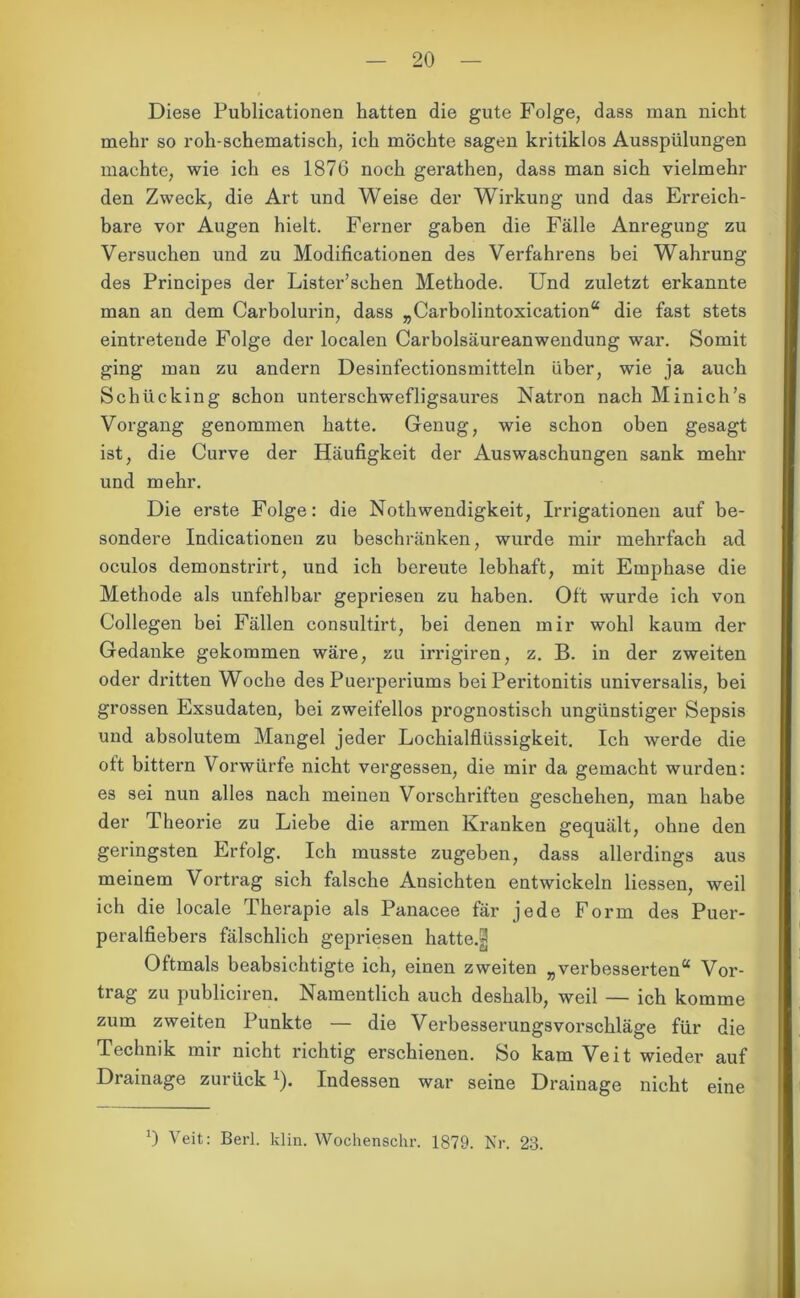 Diese Publicationen hatten die gute Folge, dass man nicht mehr so roh-schematisch, ich möchte sagen kritiklos Ausspülungen machte, wie ich es 1876 noch gerathen, dass man sich vielmehr den Zweck, die Art und Weise der Wirkung und das Erreich- bare vor Augen hielt. Ferner gaben die Fälle Anregung zu Versuchen und zu Modificationen des Verfahrens bei Wahrung des Principes der Lister’schen Methode. Und zuletzt erkannte man an dem Carbolurin, dass „Carbolintoxication“ die fast stets eintreteude Folge der localen Carbolsäureanwendung war. Somit ging man zu andern Desinfectionsmitteln über, wie ja auch Schücking schon unterschwefligsaures Natron nach Minich’s Vorgang genommen hatte. Genug, wie schon oben gesagt ist, die Curve der Häufigkeit der Auswaschungen sank mehr und mehr. Die erste Folge: die Nothwendigkeit, Irrigationen auf be- sondere Indicationen zu beschränken, wurde mir mehrfach ad oculos demonstrirt, und ich bereute lebhaft, mit Emphase die Methode als unfehlbar gepriesen zu haben. Oft wurde ich von Collegen bei Fällen consultirt, bei denen mir wohl kaum der Gedanke gekommen wäre, zu irrigiren, z. B. in der zweiten oder dritten Woche des Puerperiums bei Peritonitis universalis, bei grossen Exsudaten, bei zweifellos prognostisch ungünstiger Sepsis und absolutem Mangel jeder Lochialflüssigkeit. Ich werde die ott bittern Vorwürfe nicht vergessen, die mir da gemacht wurden: es sei nun alles nach meinen Vorschriften geschehen, man habe der Theorie zu Liebe die armen Kranken gequält, ohne den geringsten Erfolg. Ich musste zugeben, dass allerdings aus meinem Vortrag sich falsche Ansichten entwickeln Hessen, weil ich die locale Therapie als Panacee fär jede Form des Puer- peralfiebers fälschlich gepriesen hatte.3 Oftmals beabsichtigte ich, einen zweiten „verbesserten“ Vor- trag zu publiciren. Namentlich auch deshalb, weil — ich komme zum zweiten Punkte — die Verbesserungsvorschläge für die Technik mir nicht richtig erschienen. So kam Veit wieder auf Drainage zurück 1). Indessen war seine Drainage nicht eine 0 Veit: Berl. klin. Wochenschr. 1879. Nr. 23.