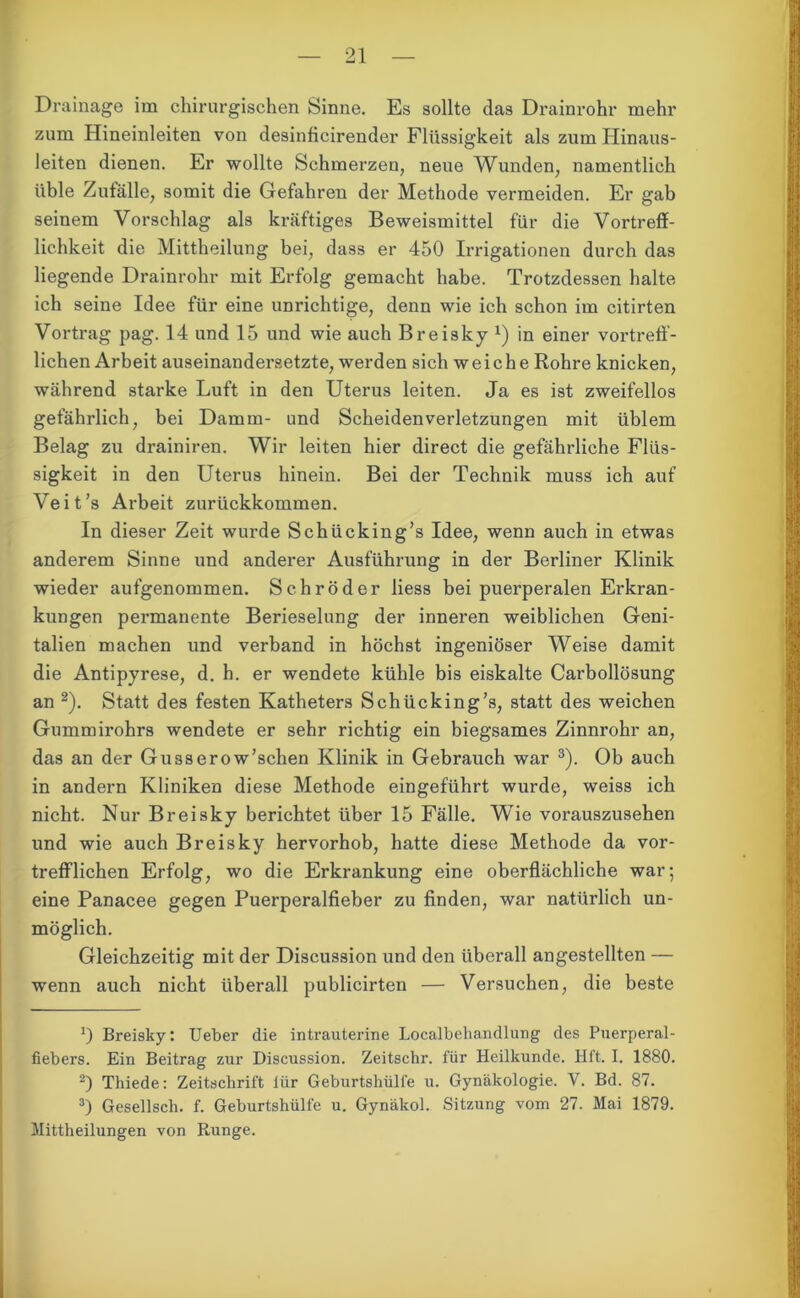 Drainage im chirurgischen Sinne. Es sollte das Drainrohr mehr zum Hineinleiten von desinficirender Flüssigkeit als zum Hinaus- leiten dienen. Er wollte Schmerzen, neue Wunden, namentlich üble Zufälle, somit die Gefahren der Methode vermeiden. Er gab seinem Vorschlag als kräftiges Beweismittel für die Vortreff- lichkeit die Mittheilung bei, dass er 450 Irrigationen durch das liegende Drainrohr mit Erfolg gemacht habe. Trotzdessen halte ich seine Idee für eine unrichtige, denn wie ich schon im citirten Vortrag pag. 14 und 15 und wie auch Breisky *) in einer vortreff- lichen Arbeit auseinandersetzte, werden sich weiche Rohre knicken, während starke Luft in den Uterus leiten. Ja es ist zweifellos gefährlich, bei Damm- und Scheiden Verletzungen mit üblem Belag zu drainiren. Wir leiten hier direct die gefährliche Flüs- sigkeit in den Uterus hinein. Bei der Technik muss ich auf Veit’s Arbeit zurückkommen. In dieser Zeit wurde Schücking’s Idee, wenn auch in etwas anderem Sinne und anderer Ausführung in der Berliner Klinik wieder aufgenommen. Schröder liess bei puerperalen Erkran- kungen permanente Berieselung der inneren weiblichen Geni- talien machen und verband in höchst ingeniöser Weise damit die Antipyrese, d. h. er wendete kühle bis eiskalte Carbollösung an * 2). Statt des festen Katheters Schücking’s, statt des weichen Gummirohrs wendete er sehr richtig ein biegsames Zinnrohr an, das an der Gusserow’schen Klinik in Gebrauch war 3). Ob auch in andern Kliniken diese Methode eingeführt wurde, weiss ich nicht. Nur Breisky berichtet über 15 Fälle. Wie vorauszusehen und wie auch Breisky hervorhob, hatte diese Methode da vor- trefflichen Erfolg, wo die Erkrankung eine oberflächliche war; eine Panacee gegen Puerperalfieber zu finden, war natürlich un- möglich. Gleichzeitig mit der Discussion und den überall angestellten — wenn auch nicht überall publicirten — Versuchen, die beste *) Breisky: Ueber die intrauterine Locaibehandlung des Puerperal- fiebers. Ein Beitrag zur Discussion. Zeitschr. für Heilkunde. Hft. I. 1880. 2) Thiede: Zeitschrift lür Geburtshülfe u. Gynäkologie. V. Bd. 87. 3) Gesellsch. f. Geburtshülfe u. Gynäkol. Sitzung vom 27. Mai 1879. Mittheilungen von Runge.
