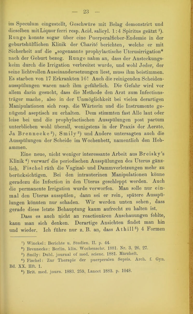 im Speculum eingestellt, Geschwüre mit Belag demonstrirt und dieselben mit Liquor ferri resp. Acid. salicyl. 1:4 Spiritus geätztx). Runge konnte sogar über eine Puerperalfieber-Endemie in der geburtshiilflichen Klinik der Charitd berichten, welche er mit Sicherheit auf die „sogenannte prophylactische Uterusirrigation“ nach der Geburt bezog. Runge nahm an, dass der Ansteckungs- keim durch die Irrigation verbreitet wurde, und wohl Jeder, der seine lichtvollen Auseinandersetzungen liest, muss ihm beistimmen. Es starben von 17 Erkrankten 16! Auch die reinigenden Scheiden- ausspülungen waren nach ihm gefährlich. Die Gefahr wird vor allem darin gesucht, dass die Methode den Arzt zum Infections- träger mache, also in der Unmöglichkeit bei vielen derartigen Manipulationen sich resp. die Wärterin und die Instrumente ge- nügend aseptisch zu erhalten. Dem stimmten fast Alle laut oder leise bei und die prophylactischen Ausspülungen post partum unterblieben wohl überall, wenigstens in der Praxis der Aerzte. Ja Brennecke* 2), Smily3) und Andere untersagten auch die Ausspülungen der Scheide im Wochenbett, namentlich den Heb- ammen. Eine neue, nicht weniger interessante Arbeit aus Breisky’s Klinik 4) verwarf die periodischen Ausspülungen des Uterus gänz- lich. Fischei räth die Vaginal- und Dammverletzungen mehr zu berücksichtigen. Bei den inti’auterinen Manipulationen könne geradezu die Infection in den Uterus geschleppt werden. Auch die permanente Irrigation wurde verworfen. Man solle nur ein- mal den Uterus ausspülen, dann sei er rein, spätere Ausspü- lungen könnten nur schaden. Wir werden unten sehen, dass gerade diese letzte Behauptung kaum aufrecht zu halten ist. Dass es auch nicht an reactionären Anschauungen fehlte, kann man sich denken. Derartige Ansichten findet man hin und wieder. Ich führe nur z. B. an, dass Athill5) 4 Formen ') Winckel: Berichte u. Studien. II. p. 44- 2) Brennecke: Berlin, klin. Wochenschr. 1881. Nr. 3, 26, 27. 3) Smily: Dubl. Journal of med. scienc. 1881. Märzheft. 4) Fischei: Zur Therapie der puerperalen Sepsis. Arch. f. Gyn. Bd. XX. Hft. 1. 5) Brit. med. journ. 1883. 259, Lancet 1883. p. 1048.