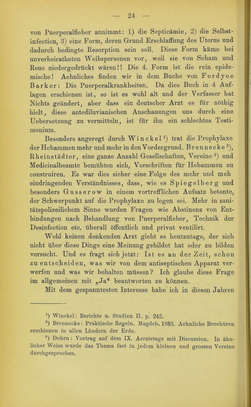 von Puerperalfieber annimmt: 1) die Septicämie, 2) die Selbst- infection, 3) eine Form, deren Grund Erschlaffung des Uterus und dadurch bedingte Resorption sein soll. Diese Form käme bei unverheiratheten Weibspersonen vor, weil sie von Scham und Reue niedergedrückt wären!! Die 4. Form ist die rein epide- mische! Aehnliches finden wir in dem Buche von Fordyce Bark er: Die Puerperalkrankheiten. Da dies Buch in 4 Auf- lagen erschienen ist, so ist es wohl alt und der Verfasser hat Nichts geändert, aber dass ein deutscher Arzt es für nöthig hielt, diese antediluvianischen Anschauungen uns durch eine Uebersetzung zu vermitteln, ist für ihn ein schlechtes Testi- monium. Besonders angeregt durch Winckel x) trat die Prophylaxe der Hebammen mehr und mehr in den V ordergrund. Brennecke* 2), Rheinstädter, eine ganze Anzahl Gesellschaften, Vereine3) und Medicinalbeamte bemühten sich, Vorschriften für Hebammen zu construiren. Es war dies sicher eine Folge des mehr und meh eindringenden Verständnisses, dass, wie es Spiegelberg und besonders Gusserow in einem vortrefflichen Aufsatz betonte, der Schwerpunkt auf die Prophylaxe zu legen sei. Mehr in sani- tätspolizeilichem Sinne wurden Fragen wie Abstinenz von Ent- bindungen nach Behandlung von Puerperalfieber, Technik der Desinfection etc. überall öffentlich und privat ventilirt. Wohl keinen denkenden Arzt giebt es heutzutage, der sich nicht über diese Dinge eine Meinung gebildet hat oder zu bilden versucht. Und es fragt sich jetzt: Ist es an derZeit, schon zu entscheiden, was wir von dem antiseptischen Apparat ver- werfen und was wir behalten müssen? Ich glaube diese Frage im allgemeinen mit „Ja“ beantworten zu können. Mit dem gespanntesten Interesse habe ich in diesen Jahren 0 Winckel: Berichte u. Studien II. p. 242. 2) Brennecke: Praktische Regeln. Magdeb. 1883. Aelmliche Brochüren erschienen in allen Ländern der Erde. 3) Dohrn : Vortrag auf dem IX. Aerztetage mit Discussion. In ähn- licher Weise wurde das Thema fast in jedem kleinen und grossen Vereine durchgesprochen.