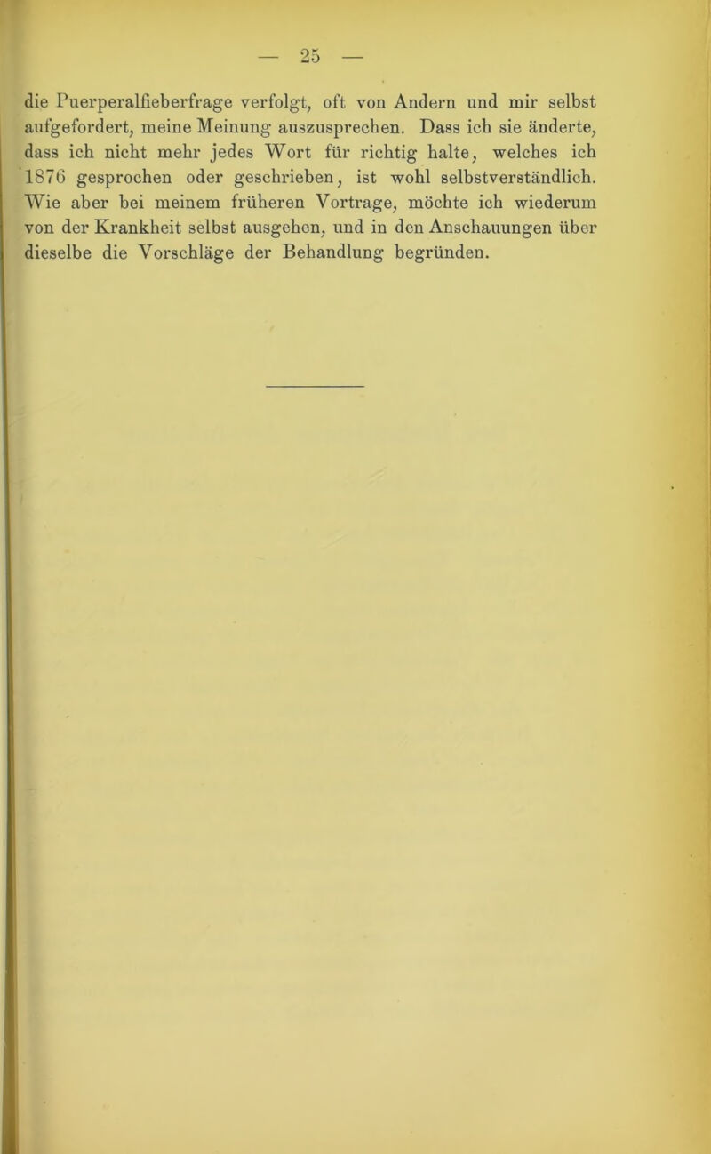 die Puerperalfieberfrage verfolgt, oft von Andern und mir selbst aufgefordert, meine Meinung auszusprechen. Dass ich sie änderte, dass ich nicht mehr jedes Wort für richtig halte, welches ich 1876 gesprochen oder geschrieben, ist wohl selbstverständlich. Wie aber bei meinem früheren Vortrage, möchte ich wiederum von der Krankheit selbst ausgehen, und in den Anschauungen über dieselbe die Vorschläge der Behandlung begründen.