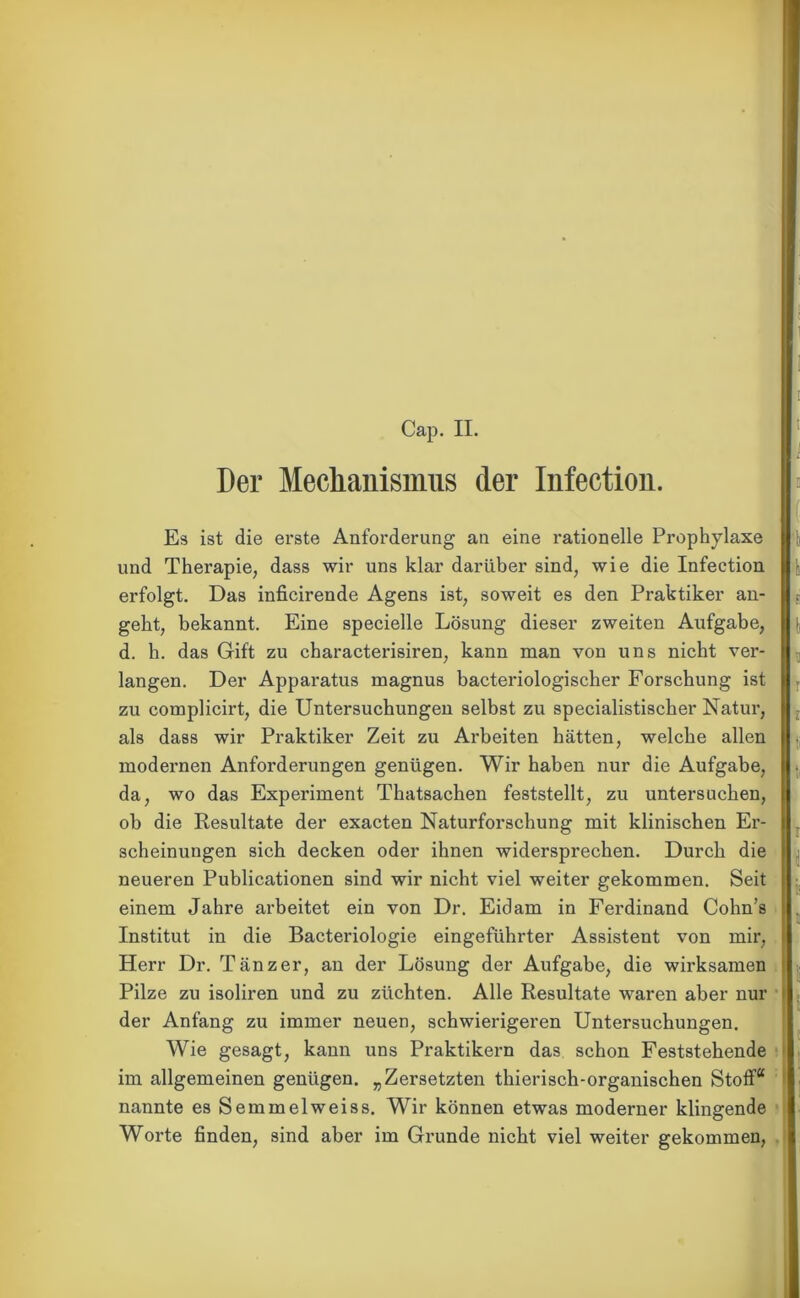 Cap. II. Der Mechanismus der Infection. Es ist die erste Anforderung an eine rationelle Prophylaxe und Therapie, dass wir uns klar darüber sind, wie die Infection erfolgt. Das inficirende Agens ist, soweit es den Praktiker an- geht, bekannt. Eine specielle Lösung dieser zweiten Aufgabe, d. h. das Gift zu characterisiren, kann man von uns nicht ver- langen. Der Apparatus magnus bacteriologischer Forschung ist zu complicirt, die Untersuchungen selbst zu specialistischer Natur, als dass wir Praktiker Zeit zu Arbeiten hätten, welche allen modernen Anforderungen genügen. Wir haben nur die Aufgabe, da, wo das Experiment Thatsachen feststellt, zu untersuchen, ob die Resultate der exacten Naturforschung mit klinischen Er- scheinungen sich decken oder ihnen widersprechen. Durch die neueren Publicationen sind wir nicht viel weiter gekommen. Seit einem Jahre arbeitet ein von Dr. Eidam in Ferdinand Cohn’s Institut in die Bacteriologie eingeführter Assistent von mir, Herr Dr. Tänzer, an der Lösung der Aufgabe, die wirksamen Pilze zu isoliren und zu züchten. Alle Resultate waren aber nur der Anfang zu immer neuen, schwierigeren Untersuchungen. Wie gesagt, kann uns Praktikern das schon Feststehende im allgemeinen genügen. „Zersetzten thierisch-organischen Stoff“ nannte es Semmelweiss. Wir können etwas moderner klingende Worte finden, sind aber im Grunde nicht viel weiter gekommen,