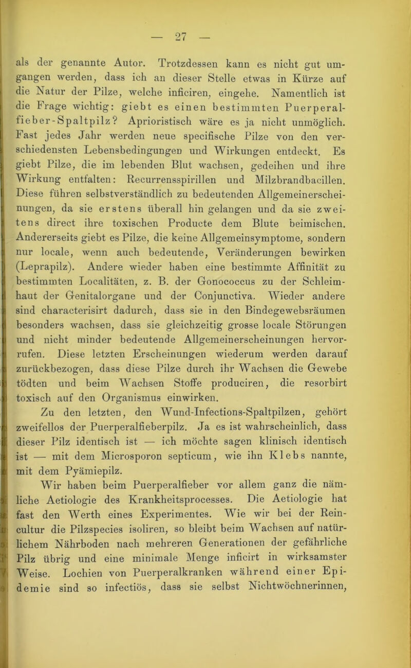 als der genannte Autor. Trotzdessen kann es nicht gut um- gangen werden, dass ich an dieser Stelle etwas in Kürze auf die Natur der Pilze, welche inficiren, eingehe. Namentlich ist die Frage wichtig: gieht es einen bestimmten Puerperal- fieber-Spaltpilz? Aprioristisch wäre es ja nicht unmöglich. Fast jedes Jahr werden neue specifische Pilze von den ver- schiedensten Lebensbedingungen und Wirkungen entdeckt. Es giebt Pilze, die im lebenden Blut wachsen, gedeihen und ihre Wirkung entfalten: Recurrensspirillen und Milzbrandbacillen. Diese führen selbstverständlich zu bedeutenden Allgemeinerschei- nungen, da sie erstens überall hin gelangen und da sie zwei- tens direct ihre toxischen Producte dem Blute heimischen. Andererseits giebt es Pilze, die keine Allgemeinsymptome, sondern nur locale, wenn auch bedeutende, Veränderungen bewirken (Leprapilz). Andere wieder haben eine bestimmte Affinität zu bestimmten Localitäten, z. B. der Gonococcus zu der Schleim- haut der Genitalorgane und der Conjunctiva. Wieder andere sind characterisirt dadurch, dass sie in den Bindegewebsräumen besonders wachsen, dass sie gleichzeitig grosse locale Störungen und nicht minder bedeutende Allgemeinerscheinungen hervor- rufen. Diese letzten Erscheinungen wiederum werden darauf zurückbezogen, dass diese Pilze durch ihr Wachsen die Gewebe tödten und beim Wachsen Stoffe produciren, die resorbirt toxisch auf den Organismus einwirken. Zu den letzten, den Wund-Infections-Spaltpilzen, gehört zweifellos der Puerperalfieberpilz. Ja es ist wahrscheinlich, dass dieser Pilz identisch ist — ich möchte sagen klinisch identisch ist — mit dem Microsporon septicum, wie ihn Klebs nannte, mit dem Pyämiepilz. Wir haben beim Puerperalfieber vor allem ganz die näm- liche Aetiologie des Krankheitsprocesses. Die Aetiologie hat fast den Werth eines Experimentes. Wie wir bei der Rein- cultur die Pilzspecies isoliren, so bleibt beim Wachsen auf natür- lichem Nährboden nach mehreren Generationen der gefährliche Pilz übrig und eine minimale Menge inficirt in wirksamster Weise. Lochien von Puerperalkranken während einer Epi- demie sind so infectiös, dass sie selbst Nichtwöchnerinnen,