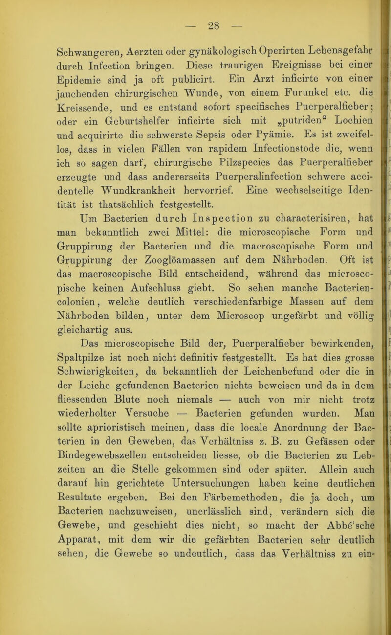 Schwangeren, Aerzten oder gynäkologisch Operirten Lebensgefahr durch Infection bringen. Diese traurigen Ereignisse bei einer Epidemie sind ja oft publicirt. Ein Arzt inficirte von einer jauchenden chirurgischen Wunde, von einem Furunkel etc. die Kreissende, und es entstand sofort specifisches Puerperalfieber; oder ein Geburtshelfer inficirte sich mit „putriden“ Lochien und acquirirte die schwerste Sepsis oder Pyämie. Es ist zweifel- los, dass in vielen Fällen von rapidem Infectionstode die, wenn ich so sagen darf, chirurgische Pilzspecies das Puerperalfieber erzeugte und dass andererseits Puerperalinfection schwere acci- dentelle Wundkrankheit hervorrief. Eine wechselseitige Iden- tität ist thatsächlich festgestellt. Um Bacterien durch Inspection zu characterisiren, hat man bekanntlich zwei Mittel: die microscopische Form und Gruppirung der Bacterien und die macroscopische Form und Gruppirung der Zooglöamassen auf dem Nährboden. Oft ist das macroscopische Bild entscheidend, während das microsco- pische keinen Aufschluss giebt. So sehen manche Bacterien- colonien, welche deutlich verschiedenfarbige Massen auf dem Nährboden bilden, unter dem Microscop ungefärbt und völlig gleichartig aus. Das microscopische Bild der, Puerperalfieber bewirkenden, Spaltpilze ist noch nicht definitiv festgestellt. Es hat dies grosse Schwierigkeiten, da bekanntlich der Leichenbefund oder die in der Leiche gefundenen Bacterien nichts beweisen und da in dem fliessenden Blute noch niemals — auch von mir nicht trotz wiederholter Versuche — Bacterien gefunden wurden. Man sollte aprioristisch meinen, dass die locale Anordnung der Bac- terien in den Geweben, das Verhältniss z. B. zu Gefässen oder Bindegewebszellen entscheiden Hesse, ob die Bacterien zu Leb- zeiten an die Stelle gekommen sind oder später. Allein auch darauf hin gerichtete Untersuchungen haben keine deutlichen Resultate ergeben. Bei den Färbemethoden, die ja doch, um Bactei’ien nachzuweisen, unerlässlich sind, verändern sich die Gewebe, und geschieht dies nicht, so macht der Abbd’sche Apparat, mit dem wir die gefärbten Bacterien sehr deutlich sehen, die Gewebe so undeutlich, dass das Verhältniss zu ein-