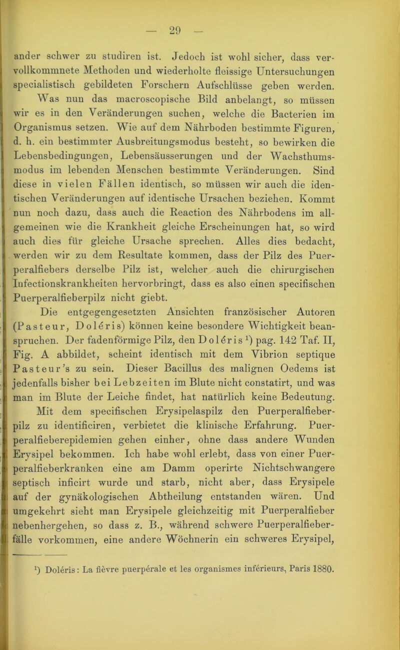 ander schwer zu studiren ist. Jedoch ist wohl sicher, dass ver- vollkommnete Methoden und wiederholte fleissige Untersuchungen specialistisch gebildeten Forschern Aufschlüsse geben werden. Was nun das macroscopische Bild anbelangt, so müssen wir es in den Veränderungen suchen, welche die Bacterien im Organismus setzen. Wie auf dem Nährboden bestimmte Figuren, d. h. ein bestimmter Ausbreitungsmodus besteht, so bewirken die Lebensbedingungen, Lebensäusserungen und der Wachsthums- modus im lebenden Menschen bestimmte Veränderungen. Sind diese in vielen Fällen identisch, so müssen wir auch die iden- tischen Veränderungen auf identische Ursachen beziehen. Kommt nun noch dazu, dass auch die Reaction des Nährbodens im all- gemeinen wie die Krankheit gleiche Erscheinungen hat, so wird auch dies für gleiche Ursache sprechen. Alles dies bedacht, werden wir zu dem Resultate kommen, dass der Pilz des Puer- peralfiebers derselbe Pilz ist, welcher auch die chirurgischen Infectionskrankheiten hervorbringt, dass es also einen specifischen Puerperalfieberpilz nicht giebt. Die entgegengesetzten Ansichten französischer Autoren (Pasteur, Doldris) können keine besondere Wichtigkeit bean- spruchen. Der fadenförmige Pilz, den Doldris x) pag. 142 Taf. II, Fig. A abbildet, scheint identisch mit dem Vibrion septique Pasteur's zu sein. Dieser Bacillus des malignen Oedems ist jedenfalls bisher bei Lebzeiten im Blute nicht constatirt, und was man im Blute der Leiche findet, hat natürlich keine Bedeutung. Mit dem specifischen Erysipelaspilz den Puerperalfieber- pilz zu identificiren, verbietet die klinische Erfahrung. Puer- peralfieberepidemien gehen einher, ohne dass andere Wunden Erysipel bekommen. Ich habe wohl erlebt, dass von einer Puer- peralfieberkranken eine am Damm operirte Nichtschwangere septisch inficirt wurde und starb, nicht aber, dass Erysipele auf der gynäkologischen Abtheilung entstanden wären. Und umgekehrt sieht man Erysipele gleichzeitig mit Puerperalfieber nebenhergehen, so dass z. B., während schwere Puerperalfieber- fälle Vorkommen, eine andere Wöchnerin ein schweres Erysipel, !) Doleris: La fievre puerperale et les organismes inferieurs, Paris 1880.