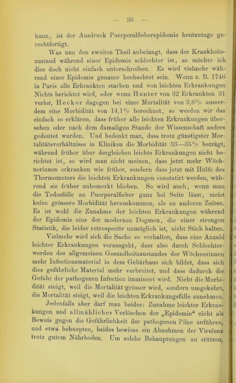 kann, ist der Ausdruck Puerperalfieberepidemie heutzutage ge- rechtfertigt. Was nun den zweiten Theil anbelangt, dass der Krankheits- zustand während einer Epidemie schlechter ist, so möchte ich dies doch nicht einfach unterschreiben. Es wird vielmehr wäh- rend einer Epidemie genauer beobachtet sein. Wenn z. B. 1746 in Paris alle Erkrankten starben und von leichten Erkrankungen Nichts berichtet wird, oder wenn Hunter von 32 Erkrankten 31 verlor, Hecker dagegen bei einer Mortalität von 3,6°/o ausser- dem eine Morbidität von 14,1 °/o berechnet, so werden wir das einfach so erklären, dass früher alle leichten Erkrankungen über- sehen oder nach dem damaligen Stande der Wissenschaft anders gedeutet wurden. Und bedenkt man, dass trotz günstigster Mor- talitätsverhältnisse in Kliniken die Morbidität 33—35°/o beträgt, während früher über dergleichen leichte Erkrankungen nicht be- richtet ist, so wird man nicht meinen, dass jetzt mehr Wöch- nerinnen erkranken wie früher, sondern dass jetzt mit Hülfe des Thermometers die leichten Erkrankungen constatirt werden, wäh- rend sie früher unbemerkt blieben. So wird auch, wenn man die Todesfälle an Puerperalfieber ganz bei Seite lässt, meist keine grössere Morbidität herauskommen, als zu anderen Zeiten. Es ist wohl die Zunahme der leichten Erkrankungen während der Epidemie eins der modernen Dogmen, die einer strengen Statistik, die leider retrospectiv unmöglich ist, nicht Stich halten. Vielmehr wird sich die Sache so verhalten, dass eine Anzahl leichter Erkrankungen vorausgeht, dass also durch Schlechter- werden des allgemeinen Gesundheitszustandes der Wöchnerinnen mehr Infectionsmaterial in dem Gebärhaus sich bildet, dass sich dies gefährliche Material mehr verbreitet, und dass dadurch die Gefahr der pathogenen Infection imminent wird. Nicht die Morbi- dität steigt, weil die Mortalität grösser wird, sondern umgekehrt, die Mortalität steigt, weil die leichten Erkrankungsfälle zunehmen. Jedenfalls aber darf man beides: Zunahme leichter Erkran- kungen und allmähliches Verlöschen der „Epidemie*4 nicht als Beweis gegen die Gefährlichkeit der pathogenen Pilze anführen, und etwa behaupten, beides bewiese ein Abnehmen der Virulenz tiotz gutem Nährboden. Um solche Behauptungen zu stützen,