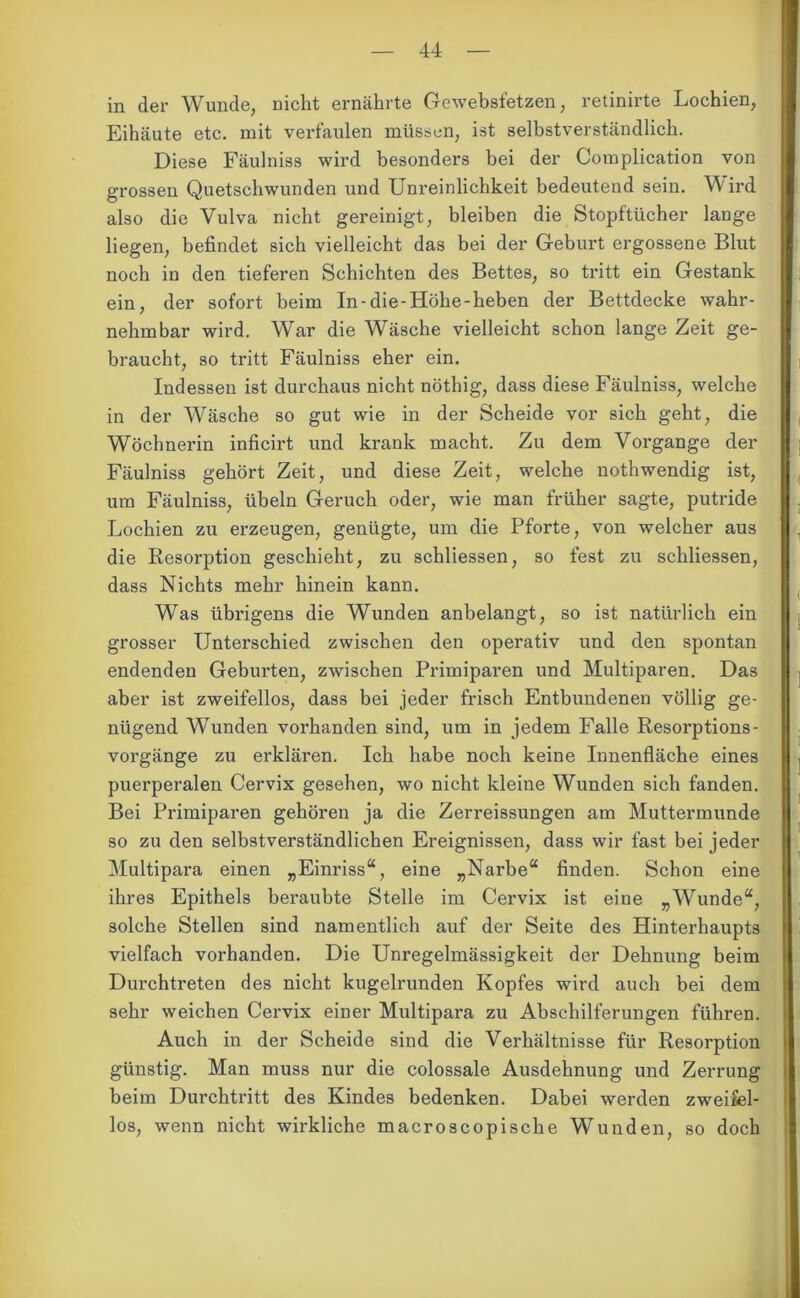 in der Wunde, nicht ernährte Gewebsfetzen, retinirte Lochien, Eihäute etc. mit verfaulen müssen, ist selbstverständlich. Diese Fäulniss wird besonders bei der Complication von grossen Quetschwunden und Unreinlichkeit bedeutend sein. Wird also die Vulva nicht gereinigt, bleiben die Stopftücher lange liegen, befindet sich vielleicht das bei der Geburt ergossene Blut noch in den tieferen Schichten des Bettes, so tritt ein Gestank ein, der sofort beim In-die-Höhe-heben der Bettdecke wahr- nehmbar wird. War die Wäsche vielleicht schon lange Zeit ge- braucht, so tritt Fäulniss eher ein. Indessen ist durchaus nicht nöthig, dass diese Fäulniss, welche in der Wäsche so gut wie in der Scheide vor sich geht, die Wöchnerin inficirt und krank macht. Zu dem Vorgänge der Fäulniss gehört Zeit, und diese Zeit, welche nothwendig ist, um Fäulniss, Übeln Geruch oder, wie man früher sagte, putride Lochien zu erzeugen, genügte, um die Pforte, von welcher aus || . die Resorption geschieht, zu schliessen, so fest zu schliessen, dass Nichts mehr hinein kann. Was übrigens die Wunden anbelangt, so ist natürlich ein grosser Unterschied zwischen den operativ und den spontan endenden Geburten, zwischen Primipai’en und Multiparen. Das aber ist zweifellos, dass bei jeder frisch Entbundenen völlig ge- nügend Wunden vorhanden sind, um in jedem Falle Resoi’ptions- vorgänge zu erklären. Ich habe noch keine Innenfläche eines puerperalen Cervix gesehen, wo nicht kleine Wunden sich fanden. Bei Primiparen gehören ja die Zerreissungen am Muttermunde so zu den selbstverständlichen Ereignissen, dass wir fast bei jeder Multipara einen „Einriss“, eine „Narbe“ finden. Schon eine ihres Epithels beraubte Stelle im Cervix ist eine „Wunde“, solche Stellen sind namentlich auf der Seite des Hinterhaupts I vielfach vorhanden. Die Unregelmässigkeit der Dehnung beim Durchtreten des nicht kugelrunden Kopfes wird auch bei dem i| sehr weichen Cervix einer Multipara zu Abschilferungen führen. Auch in der Scheide sind die Verhältnisse für Resorption günstig. Man muss nur die colossale Ausdehnung und Zerrung i beim Durchtritt des Kindes bedenken. Dabei werden zweifel- los, wenn nicht wirkliche macroscopische Wunden, so doch