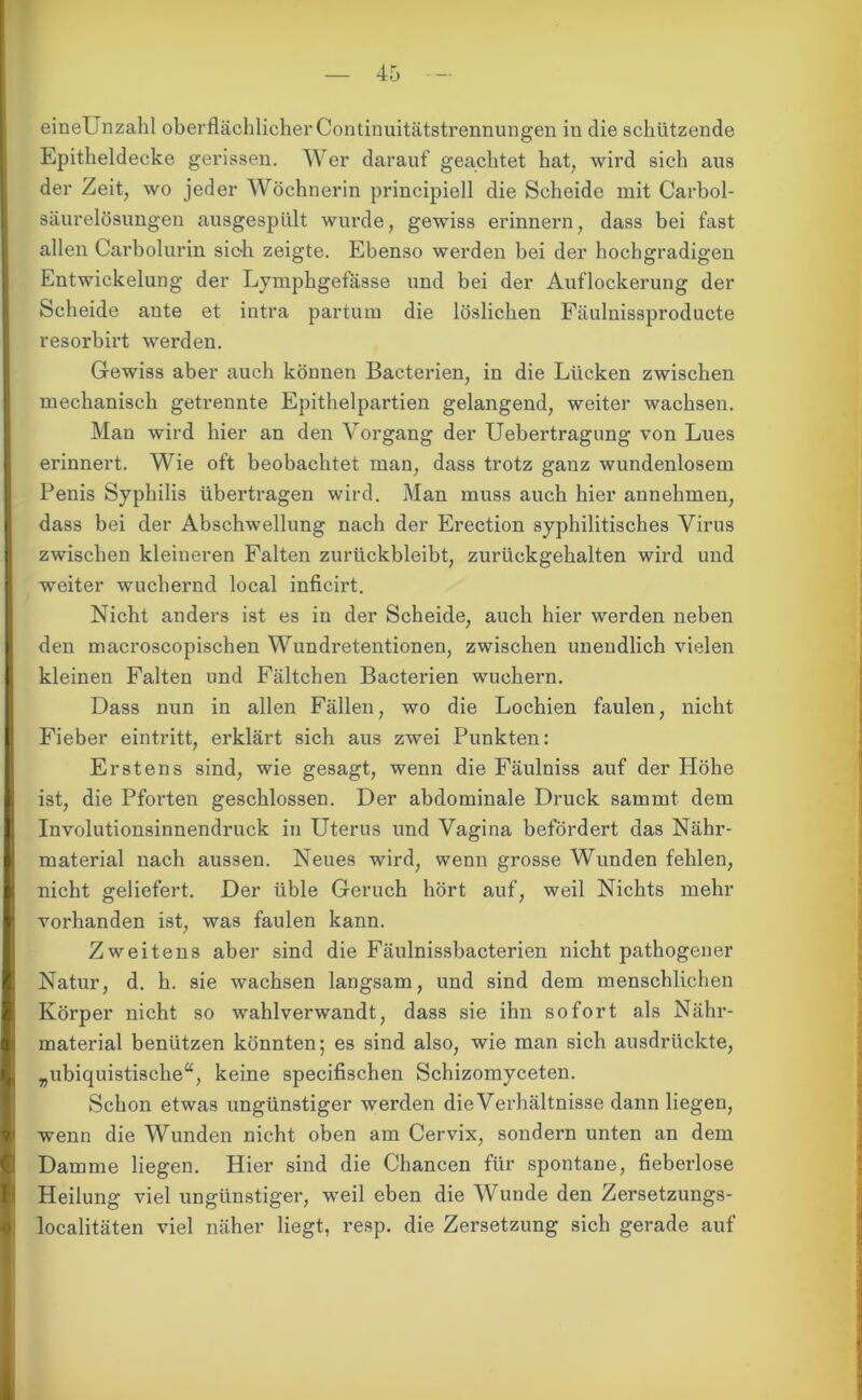 eineUnzahl oberflächlicher Continuitätstrennungen in die schützende Epitheldecke gerissen. Wer darauf geachtet hat, wird sich aus der Zeit, wo jeder Wöchnerin principiell die Scheide mit Carbol- säurelösungen ausgespült wurde, gewiss erinnern, dass bei fast allen Carboiurin sich zeigte. Ebenso werden bei der hochgradigen Entwickelung der Lymphgefässe und bei der Auflockerung der Scheide ante et intra partum die löslichen Fäulnissproducte resorbirt werden. Gewiss aber auch können Bacterien, in die Lücken zwischen mechanisch getrennte Epithelpartien gelangend, weiter wachsen. Man wird hier an den Vorgang der Uebertragung von Lues erinnert. Wie oft beobachtet man, dass trotz ganz wundenlosem Penis Syphilis übertragen wird. Man muss auch hier annehmen, dass bei der Abschwellung nach der Erection syphilitisches Virus zwischen kleineren Falten zurückbleibt, zurückgehalten wird und weiter wuchernd local inficirt. Nicht anders ist es in der Scheide, auch hier werden neben den macroscopischen Wundretentionen, zwischen unendlich vielen kleinen Falten und Fältchen Bacterien wuchern. Dass nun in allen Fällen, wo die Lochien faulen, nicht Fieber eintritt, erklärt sich aus zwei Punkten: Erstens sind, wie gesagt, wenn die Fäulniss auf der Höhe ist, die Pforten geschlossen. Der abdominale Druck sammt dem Involutionsinnendruck in Uterus und Vagina befördert das Nähr- material nach aussen. Neues wird, wenn grosse Wunden fehlen, nicht geliefert. Der üble Geruch hört auf, weil Nichts mehr vorhanden ist, was faulen kann. Zweitens aber sind die Fäulnissbacterien nicht pathogener Natur, d. h. sie wachsen langsam, und sind dem menschlichen Körper nicht so wahlverwandt, dass sie ihn sofort als Nähr- material benützen könnten; es sind also, wie man sich ausdrückte, „ubiquistische“, keine specifischen Schizomyceten. Schon etwas ungünstiger werden dieVerhältnisse dann liegen, wenn die Wunden nicht oben am Cervix, sondern unten an dem Damme liegen. Hier sind die Chancen für spontane, fieberlose Heilung viel ungünstiger, weil eben die Wunde den Zersetzungs- localitäten viel näher liegt, resp. die Zersetzung sich gerade auf