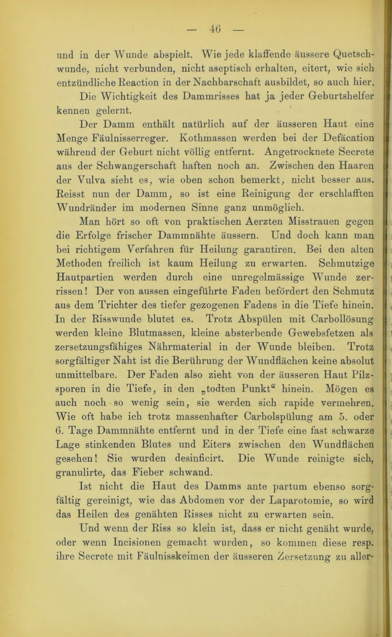 und in der Wunde abspielt. Wie jede klaffende äussere Quetsch- wunde, nicht verbunden, nicht aseptisch erhalten, eitert, wie sich entzündliche Reaction in der Nachbarschaft ausbildet, so auch hier. Die Wichtigkeit des Dammrisses hat ja jeder Geburtshelfer kennen gelernt. Der Damm enthält natürlich auf der äusseren Haut eine Menge Fäulnisserreger. Kothmassen werden bei der Defäcation während der Geburt nicht völlig entfernt. Angetrocknete Secrete aus der Schwangerschaft haften noch an. Zwischen den Haaren der Vulva sieht es, wie oben schon bemerkt, nicht besser aus. Reisst nun der Damm, so ist eine Reinigung der erschlafften Wundränder im modernen Sinne ganz unmöglich. Man hört so oft von praktischen Aerzten Misstrauen gegen die Erfolge frischer Dammnähte äussern. Und doch kann man bei richtigem Verfahren für Heilung garantiren. Bei den alten Methoden freilich ist kaum Heilung zu erwarten. Schmutzige Hautpartien werden durch eine unregelmässige Wunde zer- rissen! Der von aussen eingeführte Faden befördert den Schmutz aus dem Trichter des tiefer gezogenen Fadens in die Tiefe hinein. In der Risswunde blutet es. Trotz Abspülen mit Carbollösung werden kleine Blutmassen, kleine absterbende Gewebsfetzen als zersetzungsfähiges Nährmaterial in der Wunde bleiben. Trotz sorgfältiger Naht ist die Berührung der Wundflächen keine absolut unmittelbare. Der Faden also zieht von der äusseren Haut Pilz- sporen in die Tiefe, in den „todten Punkt“ hinein. Mögen es auch noch so wenig sein, sie werden sich rapide vermehren. Wie oft habe ich trotz massenhafter Carboispülung am 5. oder 6. Tage Dammnähte entfernt und in der Tiefe eine fast schwarze Lage stinkenden Blutes und Eiters zwischen den Wundflächen gesehen! Sie wurden desinficirt. Die Wunde reinigte sich, granulirte, das Fieber schwand. Ist nicht die Haut des Damms ante partum ebenso sorg- fältig gereinigt, wie das Abdomen vor der Laparotomie, so wird das Heilen des genähten Risses nicht zu erwarten sein. Und wenn der Riss so klein ist, dass er nicht genäht wurde, oder wenn Incisionen gemacht wurden, so kommen diese resp. ihre Secrete mit Fäulnisskeimen der äusseren Zersetzung zu aller- ( o