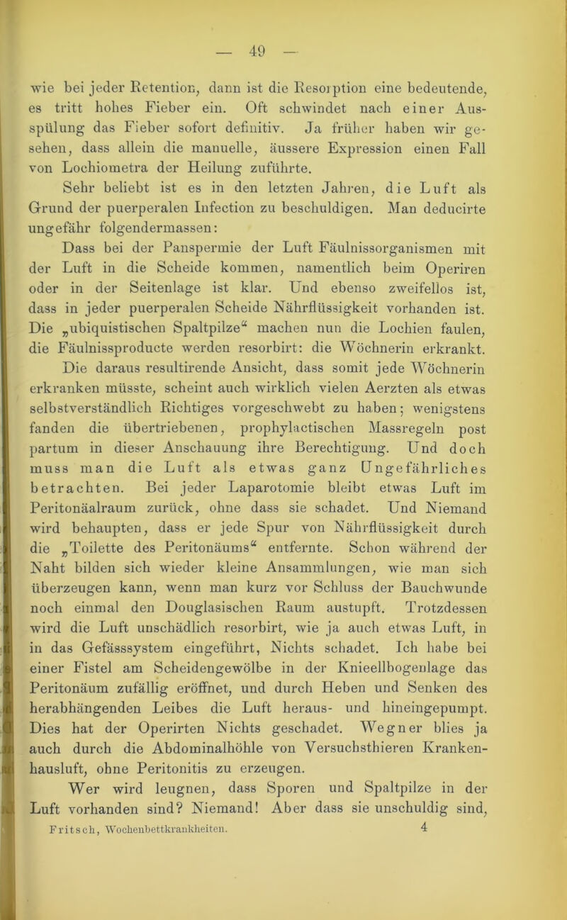 wie bei jeder Retention, dann ist die Resorption eine bedeutende, es tritt hohes Fieber ein. Oft schwindet nach einer Aus- spülung das Fieber sofort definitiv. Ja früher haben wir ge- sehen, dass allein die manuelle, äussere Expression einen Fall von Lochiometra der Heilung zuführte. Sehr beliebt ist es in den letzten Jahren, die Luft als Grund der puerperalen Infection zu beschuldigen. Man deducirte ungefähr folgendermassen: Dass bei der Panspermie der Luft Fäulnissorganismen mit der Luft in die Scheide kommen, namentlich beim Operiren oder in der Seitenlage ist klar. Und ebenso zweifellos ist, dass in jeder puerperalen Scheide Nährflüssigkeit vorhanden ist. Die „ubiquistischen Spaltpilze“ machen nun die Lochien faulen, die Fäulnissproducte werden resorbirt: die Wöchnerin erkrankt. Die daraus resultirende Ansicht, dass somit jede Wöchnerin erkranken müsste, scheint auch wirklich vielen Aerzten als etwas selbstverständlich Richtiges vorgeschwebt zu haben; wenigstens fanden die übertriebenen, prophylactischen Massregeln post partum in dieser Anschauung ihre Berechtigung. Und doch muss man die Luft als etwas ganz Ungefährliches betrachten. Bei jeder Laparotomie bleibt etwas Luft im Peritonäalraum zurück, ohne dass sie schadet. Und Niemand wird behaupten, dass er jede Spur von Nährflüssigkeit durch die „Toilette des Peritonäums“ entfernte. Schon während der Naht bilden sich wieder kleine Ansammlungen, wie man sich überzeugen kann, wenn man kurz vor Schluss der Bauchwunde noch einmal den Douglasischen Raum austupft. Trotzdessen wird die Luft unschädlich resorbirt, wie ja auch etwas Luft, in in das Gefässsystem eingeführt, Nichts schadet. Ich habe bei einer Fistel am Scheidengewölbe in der Knieellbogenlage das Peritonäum zufällig eröffnet, und durch Heben und Senken des herabhängenden Leibes die Luft heraus- und hineingepumpt. Dies hat der Operirten Nichts geschadet. Wegner blies ja auch durch die Abdominalhöhle von Versuchsthieren Kranken- hausluft, ohne Peritonitis zu erzeugen. Wer wird leugnen, dass Sporen und Spaltpilze in der Luft vorhanden sind? Niemand! Aber dass sie unschuldig sind, Fritsch, Wochenhettkrankheiten. 4