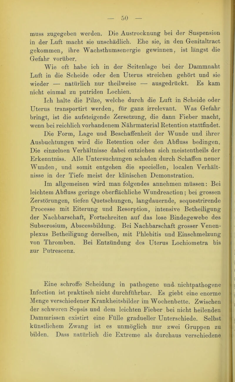 muss zugegeben werden. Die Austroeknung bei der Suspension in der Luft macht sie unschädlich. Ehe sie, in den Genitaltract gekommen, ihre Wachsthumsenergie gewinnen, ist längst die Gefahr vorüber. Wie oft habe ich in der Seitenlage bei der Dammnaht Luft in die Scheide oder den Uterus streichen gehört und sie wieder — natürlich nur theilweise — ausgedrückt. Es kam nicht einmal zu putriden Lochien. Ich halte die Pilze, welche durch die Luft in Scheide oder Uterus transportirt werden, für ganz irrelevant. Was Gefahr bringt, ist die aufsteigende Zersetzung, die dann Fieber macht, wenn bei reichlich vorhandenem Nährmaterial Retention stattfindet. Die Form, Lage und Beschaffenheit der Wunde und ihrer Ausbuchtungen wird die Retention oder den Abfluss bedingen. Die einzelnen Verhältnisse dabei entziehen sich meistentheils der Erkenntniss. Alle Untersuchungen schaden durch Schaffen neuer Wunden, und somit entgehen die speciellen, localen Verhält- nisse in der Tiefe meist der klinischen Demonstration. Im allgemeinen wird man folgendes annehmen müssen: Bei leichtem Abfluss geringe oberflächliche Wundreaction; bei grossen Zerstörungen, tiefen Quetschungen, langdauernde, sequestrirende Processe mit Eiterung und Resorption, intensive Betheiligung der Nachbarschaft, Fortschreiten auf das lose Bindegewebe des Subserosium, Abscessbildung. Bei Nachbarschaft grosser Venen- plexus Betheiligung derselben, mit Phlebitis und Einschmelzung von Thromben. Bei Entzündung des Uterus Lochiometra bis zur Putrescenz. Eine schroffe Scheidung in pathogene und nichtpathogene Infection ist praktisch nicht durchführbar. Es giebt eine enorme Menge verschiedener Krankheitsbilder im Wochenbette. Zwischen der schweren Sepsis und dem leichten Fieber bei nicht heilenden Dammrissen existirt eine Fülle gradueller Unterschiede. Selbst künstlichem Zwang ist es unmöglich nur zwei Gruppen zu bilden. Dass natürlich die Extreme als durchaus verschiedene