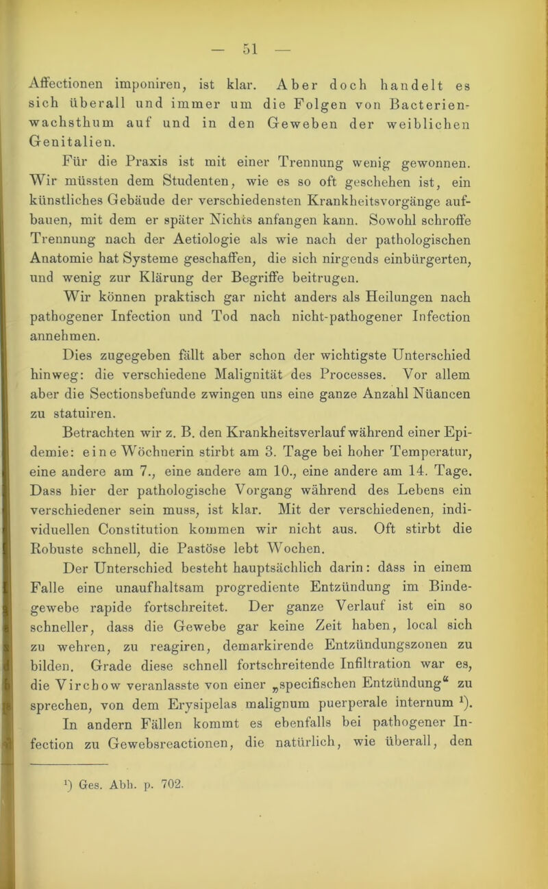 Affectionen imponiren, ist klar. Aber doch handelt es sich überall und immer um die Folgen von Bacterien- wachsthum auf und in den Geweben der weiblichen Genitalien. Für die Praxis ist mit einer Trennung wenig gewonnen. Wir müssten dem Studenten, wie es so oft geschehen ist, ein künstliches Gebäude der verschiedensten Krankheitsvorgänge auf- bauen, mit dem er später Nichts anfangen kann. Sowohl schroffe Trennung nach der Aetiologie als wie nach der pathologischen Anatomie hat Systeme geschaffen, die sich nirgends einbürgerten, und wenig zur Klärung der Begriffe beitrugen. Wir können praktisch gar nicht anders als Heilungen nach pathogener Infection und Tod nach nicht-pathogener Infection annehmen. Dies zugegeben fallt aber schon der wichtigste Unterschied hinweg: die verschiedene Malignität des Processes. Vor allem aber die Sectionsbefunde zwingen uns eine ganze Anzahl Niiancen zu statuiren. Betrachten wir z. B. den Krankheitsverlauf während einer Epi- demie: eine Wöchnerin stirbt am 3. Tage bei hoher Temperatur, eine andere am 7., eine andere am 10., eine andere am 14. Tage. Dass hier der pathologische Vorgang während des Lebens ein verschiedener sein muss, ist klar. Mit der verschiedenen, indi- viduellen Constitution kommen wir nicht aus. Oft stirbt die Robuste schnell, die Pastöse lebt Wochen. Der Unterschied besteht hauptsächlich darin: dass in einem Falle eine unaufhaltsam progrediente Entzündung im Binde- gewebe rapide fortschreitet. Der ganze Verlauf ist ein so schneller, dass die Gewebe gar keine Zeit haben, local sich zu wehren, zu reagiren, demarkirende Entzündungszonen zu bilden. Grade diese schnell fortschreitende Infiltration war es, die Virchow veranlasste von einer „specifischen Entzündung“ zu sprechen, von dem Erysipelas malignum puerperale internum *). In andern Fällen kommt es ebenfalls bei pathogener In- fection zu Gewebsreactionen, die natürlich, wie überall, den J) Ges. Abh. p. 702.