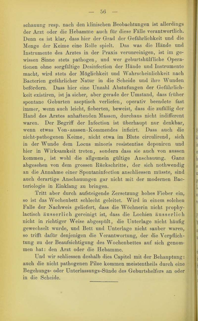 Behauung resp. nach den klinischen Beobachtungen ist allerdings der Arzt oder die Hebamme auch für diese Fälle verantwortlich. Denn es ist klar, dass hier der Grad der Gefährlichkeit und die Menge der Keime eine Rolle spielt. Das was die Hände und Instrumente des Arztes in der Praxis verunreinigen, ist im ge- wissen Sinne stets pathogen, und wer geburtshülfliehe Opera- tionen ohne sorgfältige Desinfection der Hände und Instrumente macht, wird stets der Möglichkeit und Wahrscheinlichkeit nach Bacterien gefährlicher Natur in die Scheide und ihre Wunden befördern. Dass hier eine Unzahl Abstufungen der Gefährlich- keit existiren, ist ja sicher, aber gerade der Umstand, dass früher spontane Geburten aseptisch verliefen, operativ beendete fast immer, wenn auch leicht, fieberten, beweist, dass die zufällig der Hand des Arztes anhaftenden Massen, durchaus nicht indifferent waren. Der Begriff der Infection ist überhaupt nur denkbar, wenn etwas Von-aussen-Kommendes inficirt. Dass auch die nicht-pathogenen Keime, nicht etwa im Blute circulirend, sich in der Wunde dem Locus minoris resistentiae deponiren und hier in Wirksamkeit treten, sondern dass sie auch von aussen kommen, ist wohl die allgemein gültige Anschauung. Ganz abgesehen von dem grossen Rückschritte, der sich nothwendig an die Annahme einer Spontaninfection anschliessen müsste, sind auch derartige Anschauungen gar nicht mit der modernen Bac- teriologie in Einklang zu bringen. Tritt aber durch aufsteigende Zersetzung hohes Fieber ein, so ist das Wochenbett schlecht geleitet. Wird in einem solchen Falle der Nachweis geliefert, dass die Wöchnerin nicht prophy- lactisch ausser lieh gereinigt ist, dass die Lochien äusserlich nicht in richtiger Weise abgespült, die Unterlage nicht häufig gewechselt wurde, und Bett und Unterlage nicht sauber waren, so trifft dafür denjenigen die Verantwortung, der die Verpflich- tung zu der Beaufsichtigung des Wochenbettes auf sich genom- men hat: den Arzt oder die Hebamme. Und wir schliessen deshalb dies Capitel mit der Behauptung: auch die nicht pathogenen Pilze kommen meistentheils durch eine Begehungs- oder Unterlassungs-Sünde des Geburtshelfers an oder in die Scheide.