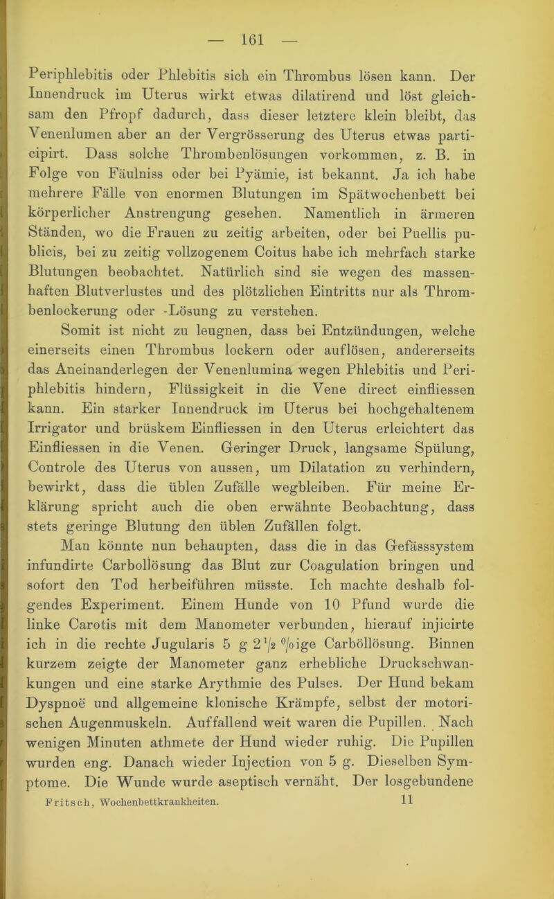 1G1 Periphlebitis oder Phlebitis sich ein Thrombus lösen kann. Der Innendruck im Uterus wirkt etwas dilatirend und löst gleich- sam den Pfropf dadurch, dass dieser letztere klein bleibt, das Venenlumen aber an der Vergrösserung des Uterus etwas parti- cipirt. Dass solche Thrombenlösungen Vorkommen, z. B. in Folge von Fäulniss oder bei Pyämie, ist bekannt. Ja ich habe mehrere Fälle von enormen Blutungen im Spätwochenbett bei körperlicher Anstrengung gesehen. Namentlich in ärmeren Ständen, wo die Frauen zu zeitig arbeiten, oder bei Puellis pu- blicis, bei zu zeitig vollzogenem Coitus habe ich mehrfach starke Blutungen beobachtet. Natürlich sind sie wegen des massen- haften Blutverlustes und des plötzlichen Eintritts nur als Throm- benlockerung oder -Lösung zu verstehen. Somit ist nicht zu leugnen, dass bei Entzündungen, welche einerseits einen Thrombus lockern oder auf lösen, andererseits das Aneinanderlegen der Venenlumina wegen Phlebitis und Peri- phlebitis hindern, Flüssigkeit in die Vene direct einfliessen kann. Ein starker Innendruck im Uterus bei hochgehaltenem Irrigator und brüskem Einfliessen in den Uterus erleichtert das Einfliessen in die Venen. Geringer Druck, langsame Spülung, Controle des Uterus von aussen, um Dilatation zu verhindern, bewirkt, dass die üblen Zufälle wegbleiben. Für meine Er- klärung spricht auch die oben erwähnte Beobachtung, dass stets geringe Blutung den üblen Zufällen folgt. Man könnte nun behaupten, dass die in das Gefässsystem infundirte Carbollösung das Blut zur Coagulation bringen und sofort den Tod herbeiführen müsste. Ich machte deshalb fol- gendes Experiment. Einem Hunde von 10 Pfund wurde die linke Carotis mit dem Manometer verbunden, hierauf injicirte ich in die rechte Jugularis 5 g21/2°/oige Carbollösung. Binnen kurzem zeigte der Manometer ganz erhebliche Druckschwan- kungen und eine starke Arythmie des Pulses. Der Hund bekam Dyspnoe und allgemeine klonische Krämpfe, selbst der motori- schen Augenmuskeln. Auffallend weit waren die Pupillen. Nach wenigen Minuten athmete der Hund wieder ruhig. Die Pupillen wurden eng. Danach wieder Injection von 5 g. Dieselben Sym- ptome. Die Wunde wurde aseptisch vernäht. Der losgebundene Fritsch, Wochenbettkrankheiten. 11